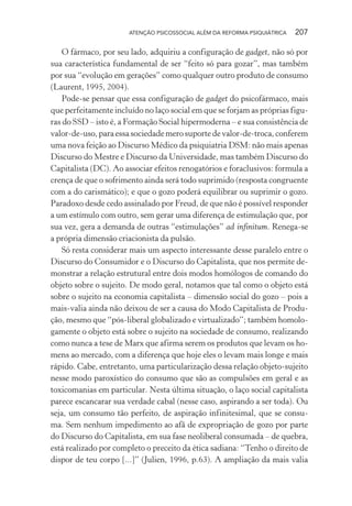 ATENÇÃO PSICOSSOCIAL ALÉM DA REFORMA PSIQUIÁTRICA 207
O fármaco, por seu lado, adquiriu a configuração de gadget, não só por
sua característica fundamental de ser “feito só para gozar”, mas também
por sua “evolução em gerações” como qualquer outro produto de consumo
(Laurent, 1995, 2004).
Pode-se pensar que essa configuração de gadget do psicofármaco, mais
que perfeitamente incluído no laço social em que se forjam as próprias figu-
ras do SSD – isto é, a Formação Social hipermoderna – e sua consistência de
valor-de-uso, para essa sociedade mero suporte de valor-de-troca, conferem
uma nova feição ao Discurso Médico da psiquiatria DSM: não mais apenas
Discurso do Mestre e Discurso da Universidade, mas também Discurso do
Capitalista (DC). Ao associar efeitos renogatórios e foraclusivos: formula a
crença de que o sofrimento ainda será todo suprimido (resposta congruente
com a do carismático); e que o gozo poderá equilibrar ou suprimir o gozo.
Paradoxo desde cedo assinalado por Freud, de que não é possível responder
a um estímulo com outro, sem gerar uma diferença de estimulação que, por
sua vez, gera a demanda de outras “estimulações” ad infinitum. Renega-se
a própria dimensão criacionista da pulsão.
Só resta considerar mais um aspecto interessante desse paralelo entre o
Discurso do Consumidor e o Discurso do Capitalista, que nos permite de-
monstrar a relação estrutural entre dois modos homólogos de comando do
objeto sobre o sujeito. De modo geral, notamos que tal como o objeto está
sobre o sujeito na economia capitalista – dimensão social do gozo – pois a
mais-valia ainda não deixou de ser a causa do Modo Capitalista de Produ-
ção, mesmo que “pós-liberal globalizado e virtualizado”; também homolo-
gamente o objeto está sobre o sujeito na sociedade de consumo, realizando
como nunca a tese de Marx que afirma serem os produtos que levam os ho-
mens ao mercado, com a diferença que hoje eles o levam mais longe e mais
rápido. Cabe, entretanto, uma particularização dessa relação objeto-sujeito
nesse modo paroxístico do consumo que são as compulsões em geral e as
toxicomanias em particular. Nesta última situação, o laço social capitalista
parece escancarar sua verdade cabal (nesse caso, aspirando a ser toda). Ou
seja, um consumo tão perfeito, de aspiração infinitesimal, que se consu-
ma. Sem nenhum impedimento ao afã de expropriação de gozo por parte
do Discurso do Capitalista, em sua fase neoliberal consumada – de quebra,
está realizado por completo o preceito da ética sadiana: “Tenho o direito de
dispor de teu corpo [...]” (Julien, 1996, p.63). A ampliação da mais valia
Miolo_Atencao_psicossocial_(GRAFICA).indd 207 16/09/2013 16:24:53
 