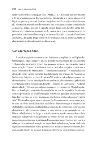 208 ABÍLIO DA COSTA-ROSA
relativa desconhece qualquer freio (Marx, s. d.). Restaria exclusivamente
a lei de mercado para a Formação Social capitalista, e o limite do corpo a
liquidar, para o gozo toxicômano. O sujeito-capital e o sujeito-toxicômano
($) enveredam num ritmo de consumo tão atroz que acabam consumindo
os próprios corpos que são o suporte e meio desse gozo. Efeitos agora per-
feitamente visíveis tanto no corpo do toxicômano como no do planeta. A
propósito, convém esclarecer que estamos utilizando o conceito lacaniano
do objeto a, do qual a droga como objeto é uma ocorrência empírica, trate-se
da mercadoria, do phármakon ou da cocaína.
Considerações finais
A medicalização é certamente um fenômeno complexo de múltiplas de-
terminações. Mas é inegável que os psicofármacos posam de solução para
velhos males, ao mesmo tempo que parecem requerer novos males para a
nova solução. Posam de antimanicomiais, mas eles próprios podem ser a
nova fisionomia do Manicômio – “Manicômio químico”. A medicalização
do modo como vamos encontrá-la estabelecida nas práticas de Atenção ao
Sofrimento Psíquico no final do século XX anda de mãos dadas com um es-
tilo societário. Lacan, antecipando-se ao demais, desenhou suas principais
coordenadas sob a locução significante “Discurso do Capitalista”. Ao final
da década de 1960, que para alguns pareceu o crepúsculo do Modo Capita-
lista de Produção, uma série de convulsões sociais de superfície funcionou
como o prenúncio de transformações estruturais gestadas em silêncio por
trás das “cortinas de ferro” num palco que ficaria conhecido como “guerra
fria”. De uma hora para a outra vimos o fordismo desmanchar-se no ar jun-
to com os ideais revolucionários socialistas, fazendo surgir a precarização
do trabalho, o avanço da cultura do narcisismo e do espetáculo, o paroxismo
do consumo pelo consumo, o boom da informática e a virtualização da rea-
lidade, o hedonismo da droga e as toxicomanias, o acirramento dos velhos
impasses subjetivos e o surgimento de outros novos; em fim, recrudesci-
mento dos misticismos, a panaceia dos psicofármacos. Esse cortejo vinha a
reboque de uma transformação sociossimbólica das formações sociais locais
rapidamente arrastadas numa globalização, até então sem precedentes, im-
pulsionada pela lei do mercado finalmente liberta de seus últimos constran-
Miolo_Atencao_psicossocial_(GRAFICA).indd 208 16/09/2013 16:24:53
 