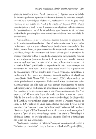 ATENÇÃO PSICOSSOCIAL ALÉM DA REFORMA PSIQUIÁTRICA 209
gimentos (neoliberalismo, Estado mínimo etc.). Apenas numa sociedade
da carência poderiam aparecer as diferentes formas do consumo compul-
sivo elevadas a proporções epidêmicas, verdadeiras derivas de gozo como
respostas de um sujeito que “cedeu de seu desejo” (Lacan, 1988). Quem
poderia pleitear o uso livre das drogas como um direito de todos às benesses
do desenvolvimento social da sociedade em que vivemos se não estivesse
confundindo, por completo, essa conjuntura social com uma sociedade do
carecimento?
A medicalização como uso do psicofármaco tampona os processos de
subjetivação agonísticos abertos pela disfunção do sintoma, ou seja, subs-
titui de uma resposta de sentido onde este é radicalmente demandado. Re-
dobra, contra Freud, o gesto cartesiano de exclusão do sujeito e da sub-
jetividade, obrigando seu retorno sob formas encarniçadas e invertidas do
gozador compulsivo. Para o sujeito do sofrimento a medicalização poderia
ser um sintoma se fosse uma formação do inconsciente, mas ela é um re-
torno no real, uma vez que mais cedo ou mais tarde surge o encontro com
o “terrível hábito” parceiro fiel da angústia mais atroz, vivida sempre nos
momentos da abstinência. O mais típico nesse caso são as dependências
de psicofármacos entre os adultos, mas cresce a proporções geométricas a
medicalização de crianças em situações diagnósticas altamente duvidosas
(Jerusalinsky, 2005; Mano, 2009; Ferrazza et al., 2010). Algumas delas pa-
recem predestinadas a engrossar a fileiras dos futuros toxicômanos: coin-
cidência ou não tem sido cada vez mais comum encontrarmos na clínica
indivíduos usuários de drogas que, ao referirem sua entrada precoce no uso
dos psicofármacos, atribuem à própria mãe tê-los iniciado no uso dos “en-
torpecentes”. O alarmante é que não se deixem intactas nem as crianças.
Pois de fato não há nada de novo na operação de criação do diagnostico
do TDAH. A psiquiatria faz operar, como sempre, o Discurso Médico na
forma do DM: trata-se de juntar manifestações empíricas diversas e criar
um rótulo que é sempre o novo nome de um sintoma (no sentido médico).
O notável é que a TDAH como sintoma não remete a nenhum sujeito, é
apenas a figura de uma nova doença mental – tal como a fibromilagia, a
distimia e outras – só que específica das crianças. Também é notável que
não sejam elas que se queixam.
No discurso enunciado da Reforma Psiquiátrica não é mais admissível a
“indústria da internação”, como a chamava o velho Luiz Cerqueira (1984),
Miolo_Atencao_psicossocial_(GRAFICA).indd 209 16/09/2013 16:24:53
 