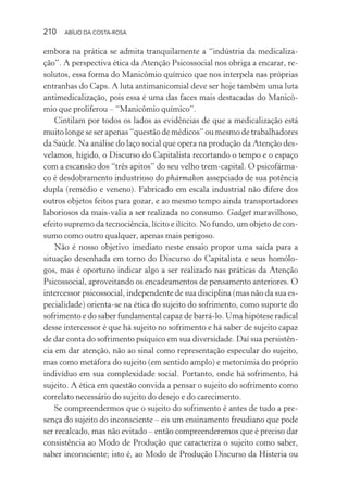210 ABÍLIO DA COSTA-ROSA
embora na prática se admita tranquilamente a “indústria da medicaliza-
ção”. A perspectiva ética da Atenção Psicossocial nos obriga a encarar, re-
solutos, essa forma do Manicômio químico que nos interpela nas próprias
entranhas do Caps. A luta antimanicomial deve ser hoje também uma luta
antimedicalização, pois essa é uma das faces mais destacadas do Manicô-
mio que proliferou – “Manicômio químico”.
Cintilam por todos os lados as evidências de que a medicalização está
muito longe se ser apenas “questão de médicos” ou mesmo de trabalhadores
da Saúde. Na análise do laço social que opera na produção da Atenção des-
velamos, hígido, o Discurso do Capitalista recortando o tempo e o espaço
com a escansão dos “três apitos” do seu velho trem-capital. O psicofárma-
co é desdobramento industrioso do phármakon assepciado de sua potência
dupla (remédio e veneno). Fabricado em escala industrial não difere dos
outros objetos feitos para gozar, e ao mesmo tempo ainda transportadores
laboriosos da mais-valia a ser realizada no consumo. Gadget maravilhoso,
efeito supremo da tecnociência, lícito e ilícito. No fundo, um objeto de con-
sumo como outro qualquer, apenas mais perigoso.
Não é nosso objetivo imediato neste ensaio propor uma saída para a
situação desenhada em torno do Discurso do Capitalista e seus homólo-
gos, mas é oportuno indicar algo a ser realizado nas práticas da Atenção
Psicossocial, aproveitando os encadeamentos de pensamento anteriores. O
intercessor psicossocial, independente de sua disciplina (mas não da sua es-
pecialidade) orienta-se na ética do sujeito do sofrimento, como suporte do
sofrimento e do saber fundamental capaz de barrá-lo. Uma hipótese radical
desse intercessor é que há sujeito no sofrimento e há saber de sujeito capaz
de dar conta do sofrimento psíquico em sua diversidade. Daí sua persistên-
cia em dar atenção, não ao sinal como representação especular do sujeito,
mas como metáfora do sujeito (em sentido amplo) e metonímia do próprio
indivíduo em sua complexidade social. Portanto, onde há sofrimento, há
sujeito. A ética em questão convida a pensar o sujeito do sofrimento como
correlato necessário do sujeito do desejo e do carecimento.
Se compreendermos que o sujeito do sofrimento é antes de tudo a pre-
sença do sujeito do inconsciente – eis um ensinamento freudiano que pode
ser recalcado, mas não evitado – então compreenderemos que é preciso dar
consistência ao Modo de Produção que caracteriza o sujeito como saber,
saber inconsciente; isto é, ao Modo de Produção Discurso da Histeria ou
Miolo_Atencao_psicossocial_(GRAFICA).indd 210 16/09/2013 16:24:53
 