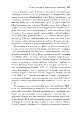 ATENÇÃO PSICOSSOCIAL ALÉM DA REFORMA PSIQUIÁTRICA 211
do sujeito. Estamos no cerne da concepção lacaniana da transferência, que
afirma que no início da busca de ajuda psíquica já está operando o saber
inconsciente, embora eclipsado pelo paroxismo do gozo/angústia, que vasa
do sintoma, e que faz que esse saber só apareça supondo um outro que o
possuiria. Saber-poder-curar é uma dessas figuras do “Sujeito Suposto ao
Saber” em sua apreensão imaginária. Quando o sujeito figura no lugar do
agente, o indivíduo se apresenta dividido e agenciador de um saber incons-
ciente novo, isto é, está na iminência de uma revolução de discurso capaz
de posicioná-lo no lugar do trabalho e por em ação a escolha decidida dos
novos significantes “que o representam” a cada momento. Mas para que tal
revolução se dê há uma condição imprescindível: suspensão do saber-po-
der-curar de parte do intercessor, única possibilidade do sujeito reincorpo-
rar a posse do saber inconsciente penhorado em razão dos seus impasses.
Para dar consistência ao Discurso do Sujeito, o intercessor precisa sa-
ber fazer operar uma outra dimensão fundamental do “mestre” criada por
Freud e elucidada por Lacan. Trata-se do “significante mestre”, um signi-
ficante como enxame de sentido. Em termos práticos, significa suspender
de imediato o saber-poder-curar e fomentar a entrada em campo do saber-
-que-preside-ao-sofrimento. Abre-se um novo campo de possibilidades
produtivas que pode se expressar na Clínica Crítica, isto é, na clínica do
clinâmen de sentido (Costa-Rosa et al., 2003), mas que deve também vi-
sar o real na origem dos sintomas (Lacan, 1981). Uma clínica que garimpa
o saber da psicanálise, “uma vez que esta tem por vocação mudar algo na
economia do gozo” e toma como bússola a objeção que insiste no sintoma
(Soler, 1998, p.261). Compreende-se, portanto, que essa clínica abre para o
sujeito a possibilidade de uma posição que está muito longe da de “objeto”
inativo ou silente que lhe cabe nas variantes do Discurso Médico: DM, DU
e DC.
De passagem, nunca é demais lembrar que a crítica ao Discurso Médi-
co em suas diferentes versões de exercício feita neste ensaio não deve ser
confundida com qualquer forma de anulação do saber psiquiátrico, nem
mesmo com seu barramento a priori. Uma parcela do conhecimento de es-
pecialidade da psiquiatria como medicina é de fundamental importância,
ao lado do saber dos demais que poderão compor as unidades de produção
da Atenção Psicossocial: (psi)cólogos, agentes sociais, culturais, estéticos,
e outros. Ademais, concebemos outra possibilidade estrutural de exercício
Miolo_Atencao_psicossocial_(GRAFICA).indd 211 16/09/2013 16:24:53
 