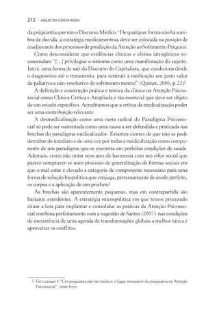 212 ABÍLIO DA COSTA-ROSA
da psiquiatria que não o Discurso Médico.5
De qualquer forma não há som-
bra de dúvida, a estratégia medicamentosa deve ser colocada na posição de
coadjuvante dos processos de produção da Atenção ao Sofrimento Psíquico.
Como desconsiderar que evidências clínicas e efeitos iatrogênicos re-
comendam “[...] privilegiar o sintoma como uma manifestação do sujeito.
Isto é, uma forma de sair do Discurso do Capitalista, que condiciona desde
o diagnóstico até o tratamento, para restituir à medicação seu justo valor
de paliativo e não-resolutivo do sofrimento mental” (Quinet, 2006, p.22)?
A definição e construção prática e teórica da clínica na Atenção Psicos-
social como Clínica Crítica e Ampliada é tão essencial que deve ser objeto
de um estudo específico. Acreditamos que a crítica da medicalização poder
ser uma contribuição relevante.
A desmedicalização como uma meta radical do Paradigma Psicosso-
cial só pode ser sustentada como uma causa a ser defendida e praticada nas
brechas do paradigma medicalizador. Estamos cientes de que não se pode
derrubar de imediato e de uma vez por todas a medicalização como compo-
nente de um paradigma que se encontra em perfeitas condições de saúde.
Ademais, como não notar seus ares de harmonia com um ethos social que
parece comprazer-se num processo de generalização de formas sociais em
que o mal-estar é elevado à categoria de componente necessário para uma
forma de solução biopolítica que conjuga, pretensamente de modo perfeito,
os corpos e a aplicação de um produto?
As brechas são aparentemente pequenas, mas em contrapartida são
bastante estridentes. A estratégia micropolítica em que temos procurado
situar a luta para implantar e consolidar as práticas da Atenção Psicosso-
cial combina perfeitamente com a sugestão de Santos (2007): nas condições
de inexistência de uma agenda de transformações globais a melhor tática é
aproveitar os conflitos.
5 Ver o ensaio 6 “Um psiquiatra não tão médico: o lugar necessário da psiquiatria na Atenção
Psicossocial”, neste livro.
Miolo_Atencao_psicossocial_(GRAFICA).indd 212 16/09/2013 16:24:53
 