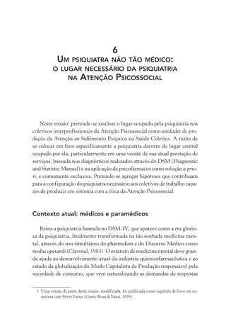 6
UM PSIQUIATRA NÃO TÃO MÉDICO:
O LUGAR NECESSÁRIO DA PSIQUIATRIA
NA ATENÇÃO PSICOSSOCIAL
Neste ensaio1
pretende-se analisar o lugar ocupado pela psiquiatria nos
coletivos interprofissionais da Atenção Psicossocial como unidades de pro-
dução da Atenção ao Sofrimento Psíquico na Saúde Coletiva. A razão de
se colocar em foco especificamente a psiquiatria decorre do lugar central
ocupado por ela, particularmente em uma versão de sua atual prestação de
serviços, baseada nos diagnósticos realizados através do DSM (Diagnostic
and Statistic Manual) e na aplicação de psicofármacos como solução a prio-
ri, e comumente exclusiva. Pretende-se agregar hipóteses que contribuam
para a configuração do psiquiatra necessário aos coletivos de trabalho capa-
zes de produzir em sintonia com a ética da Atenção Psicossocial.
Contexto atual: médicos e paramédicos
Reina a psiquiatria baseada no DSM-IV, que aparece como a era glorio-
sa da psiquiatria, finalmente transformada na tão sonhada medicina men-
tal, através do uso simultâneo do phármakon e do Discurso Médico como
modus operandi (Clavreul, 1983). O estatuto de medicina mental deve gran-
de ajuda ao desenvolvimento atual da indústria quimicofarmacêutica e ao
estado da globalização do Modo Capitalista de Produção responsável pela
sociedade de consumo, que vem naturalizando as demandas de respostas
1 Uma versão de parte deste ensaio, modificada, foi publicada como capítulo de livro em co-
autoria com SilvioYassui (Costa-Rosa &Yasui, 2009).
Miolo_Atencao_psicossocial_(GRAFICA).indd 213 16/09/2013 16:24:53
 