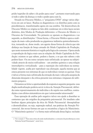 216 ABÍLIO DA COSTA-ROSA
prido/supridor do saber e do poder para curar”; portanto reservando para
si todo o saber da doença e o todo o poder para curá-la.
Situado no Discurso Médico, o “psiquiatra-DSM” atinge vários obje-
tivos em um só lance. Realiza os diagnósticos e os distribui junto com os
psicofármacos, transformados agora em sua sombra. Tal desenvoltura do
Discurso Médico se origina no fato dele condensar em si dois laços sociais
distintos, dois Modos de Produção deferentes: o Discurso do Mestre e o
Discurso da Universidade. No primeiro se operam os diagnósticos e no
segundo, as distribuições.2
Dessa forma, o Discurso Médico opera a reali-
zação da mais-valia produzida na gigantesca indústria quimicofarmacêu-
tica, tornando-se, desse modo, um agente dessa forma de ciência que não
disfarça sua função de braço armado do Modo Capitalista de Produção,
que neste momento histórico é regido pela lógica do consumo. Opera ainda
a reprodução da lógica mais cara às relações do Modo Capitalista de Pro-
dução: existem os que sabem, podem e fazem, e os que não sabem e não
podem fazer. Ou em outra variante mais sofisticada: ao operar na subjeti-
vidade através de meios reificadores – um artefato químico e uma relação
intersubjetiva verticalizada – para a reposição dos indivíduos na norma-
lidade vigente, acaba por reproduzir sua alienação; aquela mesma que já
estava presente nos sintomas de que os indivíduos vieram se queixar. Essa
é talvez a forma mais sofisticada da extração da mais-valia pela assepsia da
dimensão desejante e da crítica presente nos sintomas e impasses de sofri-
mento psíquico.
Deixamos ao leitor a oportunidade da resposta à seguinte pergunta: essa
dupla medicalização poderia servir à ética da Atenção Psicossocial, defini-
da como reposicionamento do indivíduo e do sujeito nos conflitos, contra-
dições e nos efeitos sintomáticos em que é atravessador atravessado?
Essa operação de análise pelo negativo talvez nos ajude a desenhar os
contornos que são exigidos da psiquiatria psicossocial. De imediato cabe
lembrar alguns princípios da ética do Modo Psicossocial: desospitalizar
e desmedicalizar, ou seja, superação radical, nas práticas da Atenção Psi-
cossocial, das novas formas em que se encastelou a lógica do Manicômio.
O “Manicômio químico” é a forma mais sofisticada dessa lógica: exclusão
2 Ver o ensaio 5 “Para uma crítica da razão medicalizadora: o consumo de psicofármacos como
Sintoma Social Dominante”, neste livro.
Miolo_Atencao_psicossocial_(GRAFICA).indd 216 16/09/2013 16:24:53
 