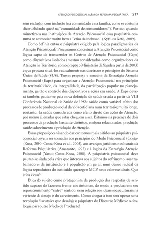ATENÇÃO PSICOSSOCIAL ALÉM DA REFORMA PSIQUIÁTRICA 217
sem reclusão, com inclusão (na comunidade e na família, como se costuma
dizer, elidindo que é na “comunidade de consumidores”). Por isso, quando
mimetizada nas instituições da Atenção Psicossocial essa psiquiatria cos-
tuma se acomodar muito bem à “ética da inclusão” (Kyrillos Neto, 2009).
Como definir então o psiquiatra exigido pela lógica paradigmática da
Atenção Psicossocial? Procuramos conceituar a Atenção Psicossocial como
lógica capaz de transcender os Centros de Atenção Psicossocial (Caps)
como dispositivos isolados (mesmo considerados como organizadores da
Atenção noTerritório, como propõe o Ministério da Saúde a partir de 2003)
e que procura situá-los radicalmente nas diretrizes e princípios do Sistema
Único de Saúde (SUS). Temos proposto o conceito de Estratégia Atenção
Psicossocial (Eaps) para organizar a Atenção Psicossocial nos princípios
da territorialidade, da integralidade, da participação popular no planeja-
mento, gestão e controle dos dispositivos e ações em saúde. A Eaps deve-
rá também pautar-se pela nova definição de saúde criada a partir da VIII
Conferência Nacional de Saúde de 1986: saúde como variável-efeito dos
processos de produção social da vida cotidiana num território; muito longe,
portanto, da saúde considerada como efeito direto das ações de Atenção,
por menos alienadas que estas cheguem a ser. Estamos na presença de dois
processos de produção bastante distintos, embora relacionados: produção
saúde-adoecimento e produção de Atenção.
Essas proposições visando dar contornos mais nítidos ao psiquiatra psi-
cossocial devem ser somadas aos princípios do Modo Psicossocial (Costa-
-Rosa, 2000; Costa-Rosa et al., 2003), aos avanços jurídicos e culturais da
Reforma Psiquiátrica (Amarante, 1995) e à lógica da Estratégia Atenção
Psicossocial (Yasui; Costa-Rosa, 2008). A psiquiatria psicossocial deve
pautar-se ainda pela ética que interessa aos sujeitos do sofrimento, aos tra-
balhadores da instituição e à população em geral; num desvio radical da
lógica reprodutora do instituído que rege o MCP, seus valores e ideais. Que
ética é essa?
Ética do sujeito como protagonista da produção das respostas de sen-
tido capazes de fazerem frente aos sintomas, de modo a produzirem seu
reposicionamento “entre” sentido, e em relação aos ideais socioculturais na
vertente do desejo e do carecimento. Como chegar a isso sem operar uma
revolução discursiva que desaloje o psiquiatra do Discurso Médico e o des-
loque para outro Modo de Produção?
Miolo_Atencao_psicossocial_(GRAFICA).indd 217 16/09/2013 16:24:53
 