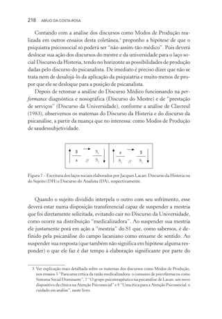 218 ABÍLIO DA COSTA-ROSA
Contando com a análise dos discursos como Modos de Produção rea-
lizada em outros ensaios desta coletânea,3
proponho a hipótese de que o
psiquiatra psicossocial só poderá ser “não-assim-tão-médico”. Pois deverá
deslocar sua ação dos discursos do mestre e da universidade para o laço so-
cial Discurso da Histeria, tendo no horizonte as possibilidades de produção
dadas pelo discurso do psicanalista. De imediato é preciso dizer que não se
trata nem de desalojá-lo da aplicação da psiquiatria e muito menos de pro-
por que ele se desloque para a posição de psicanalista.
Depois de retomar a análise do Discurso Médico funcionando na per-
formance diagnóstica e nosográfica (Discurso do Mestre) e de “prestação
de serviços” (Discurso da Universidade), conforme a análise de Clavreul
(1983), observemos os matemas do Discurso da Histeria e do discurso da
psicanálise, a partir da nuança que no interessa: como Modos de Produção
de saudessubjetividade.
//
$
a
S1
S2
a
S2
$
S1//
Figura 7 – Escritura dos laços sociais elaborados por Jacques Lacan: Discurso da Histeria ou
do Sujeito (DH) e Discurso do Analista (DA), respectivamente.
Quando o sujeito dividido interpela o outro com seu sofrimento, esse
deverá estar numa disposição transferencial capaz de suspender a mestria
que foi diretamente solicitada, evitando cair no Discurso da Universidade,
como ocorre na distribuição “medicalizadora”. Ao suspender sua mestria
ele justamente porá em ação a “mestria” do S1 que, como sabemos, é de-
finido pela psicanálise do campo lacaniano como enxame de sentido. Ao
suspender sua resposta (que também não significa em hipótese alguma res-
ponder) o que ele faz é dar tempo à elaboração significante por parte do
3 Ver explicação mais detalhada sobre os matemas dos discursos como Modos de Produção,
nos ensaios 5 “Para uma crítica da razão medicalizadora: o consumo de psicofármacos como
Sintoma Social Dominante”, 7 “O grupo psicoterapêutico na psicanálise de Lacan: um novo
dispositivo da clínica na Atenção Psicossocial” e 8 “Uma ética para a Atenção Psicossocial: o
cuidado em análise”, neste livro.
Miolo_Atencao_psicossocial_(GRAFICA).indd 218 16/09/2013 16:24:53
 