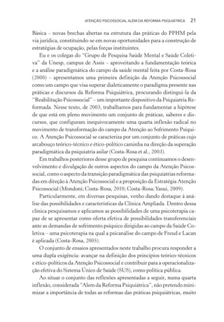 ATENÇÃO PSICOSSOCIAL ALÉM DA REFORMA PSIQUIÁTRICA 21
Básica – novas brechas abertas na estrutura das práticas do PPHM pela
via jurídica, constituindo-se em novas oportunidades para a construção de
estratégias de ocupação, pelas forças instituintes.
Eu e os colegas do “Grupo de Pesquisa Saúde Mental e Saúde Coleti-
va” da Unesp, campus de Assis – aproveitando a fundamentação teórica
e a análise paradigmática do campo da saúde mental feita por Costa-Rosa
(2000) – apresentamos uma primeira definição da Atenção Psicossocial
como um campo que visa superar dialeticamente o paradigma presente nas
práticas e discursos da Reforma Psiquiátrica, procurando distingui-la da
“Reabilitação Psicossocial” – um importante dispositivo da Psiquiatria Re-
formada. Nesse texto, de 2003, trabalhamos para fundamentar a hipótese
de que está em pleno movimento um conjunto de práticas, saberes e dis-
cursos, que configuram inequivocamente uma quarta inflexão radical no
movimento de transformação do campo da Atenção ao Sofrimento Psíqui-
co. A Atenção Psicossocial se caracteriza por um conjunto de práticas cujo
arcabouço teórico-técnico e ético-político caminha na direção da superação
paradigmática da psiquiatria asilar (Costa-Rosa et al., 2003).
Em trabalhos posteriores desse grupo de pesquisa continuamos o desen-
volvimento e divulgação de outros aspectos do campo da Atenção Psicos-
social, como o aspecto da transição paradigmática das psiquiatrias reforma-
das em direção à Atenção Psicossocial e a proposição da Estratégia Atenção
Psicossocial (Mondoni; Costa-Rosa, 2010; Costa-Rosa;Yasui, 2009).
Particularmente, em diversas pesquisas, venho dando destaque à aná-
lise das possibilidades e características da Clínica Ampliada. Dentro dessa
clínica pesquisamos e aplicamos as possibilidades de uma psicoterapia ca-
paz de se apresentar como oferta efetiva de possibilidades transferenciais
ante as demandas de sofrimento psíquico dirigidas ao campo da Saúde Co-
letiva – uma psicoterapia na qual a psicanálise do campo de Freud e Lacan
é aplicada (Costa-Rosa, 2005).
O conjunto de ensaios apresentados neste trabalho procura responder a
uma dupla exigência: avançar na definição dos princípios teórico-técnicos
e ético-políticos da Atenção Psicossocial e contribuir para a operacionaliza-
ção efetiva do Sistema Único de Saúde (SUS), como política pública.
Ao situar o conjunto das reflexões apresentadas a seguir, numa quarta
inflexão, considerada “Alem da Reforma Psiquiátrica”, não pretendo mini-
mizar a importância de todas as reformas das práticas psiquiátricas, muito
Miolo_Atencao_psicossocial_(GRAFICA).indd 21 16/09/2013 16:24:46
 