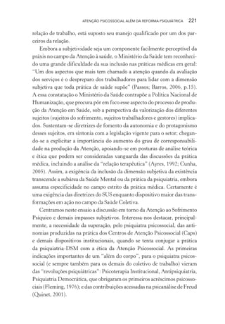 ATENÇÃO PSICOSSOCIAL ALÉM DA REFORMA PSIQUIÁTRICA 221
relação de trabalho, está suposto seu manejo qualificado por um dos par-
ceiros da relação.
Embora a subjetividade seja um componente facilmente perceptível da
práxis no campo da Atenção à saúde, o Ministério da Saúde tem reconheci-
do uma grande dificuldade da sua inclusão nas práticas médicas em geral:
“Um dos aspectos que mais tem chamado a atenção quando da avaliação
dos serviços é o despreparo dos trabalhadores para lidar com a dimensão
subjetiva que toda prática de saúde supõe” (Passos; Barros, 2006, p.15).
A essa constatação o Ministério da Saúde contrapõe a Política Nacional de
Humanização, que procura pôr em foco esse aspecto do processo de produ-
ção da Atenção em Saúde, sob a perspectiva da valorização dos diferentes
sujeitos (sujeitos do sofrimento, sujeitos trabalhadores e gestores) implica-
dos. Sustentam-se diretrizes de fomento da autonomia e do protagonismo
desses sujeitos, em sintonia com a legislação vigente para o setor; chegan-
do-se a explicitar a importância do aumento do grau de corresponsabili-
dade na produção da Atenção, apoiando-se em posturas de análise teórica
e ética que podem ser consideradas vanguarda das discussões da prática
médica, incluindo a análise da “relação terapêutica” (Ayres, 1992; Cunha,
2005). Assim, a exigência da inclusão da dimensão subjetiva da existência
transcende a subárea da Saúde Mental ou da prática da psiquiatria, embora
assuma especificidade no campo estrito da prática médica. Certamente é
uma exigência das diretrizes do SUS enquanto dispositivo maior das trans-
formações em ação no campo da Saúde Coletiva.
Centramos neste ensaio a discussão em torno da Atenção ao Sofrimento
Psíquico e demais impasses subjetivos. Interessa-nos destacar, principal-
mente, a necessidade da superação, pelo psiquiatra psicossocial, das anti-
nomias produzidas na prática dos Centros de Atenção Psicossocial (Caps)
e demais dispositivos institucionais, quando se tenta conjugar a prática
da psiquiatria-DSM com a ética da Atenção Psicossocial. As primeiras
indicações importantes de um “além do corpo”, para o psiquiatra psicos-
social (e sempre também para os demais do coletivo de trabalho) vieram
das “revoluções psiquiátricas”: Psicoterapia Institucional, Antipsiquiatria,
Psiquiatria Democrática, que obrigaram os primeiros acréscimos psicosso-
ciais (Fleming, 1976); e das contribuições acessadas na psicanálise de Freud
(Quinet, 2001).
Miolo_Atencao_psicossocial_(GRAFICA).indd 221 16/09/2013 16:24:53
 