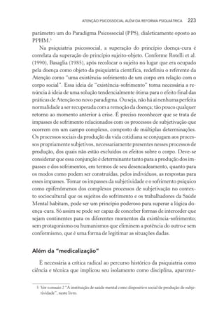 ATENÇÃO PSICOSSOCIAL ALÉM DA REFORMA PSIQUIÁTRICA 223
parâmetro um do Paradigma Psicossocial (PPS), dialeticamente oposto ao
PPHM.5
Na psiquiatria psicossocial, a superação do princípio doença-cura é
correlata da superação do princípio sujeito-objeto. Conforme Rotelli et al.
(1990), Basaglia (1985), após recolocar o sujeito no lugar que era ocupado
pela doença como objeto da psiquiatria científica, redefiniu o referente da
Atenção como “uma existência-sofrimento de um corpo em relação com o
corpo social”. Essa ideia de “existência-sofrimento” torna necessária a re-
núncia à ideia de uma solução tendencialmente ótima para o efeito final das
práticasdeAtençãononovoparadigma.Ouseja,nãoháaínenhumaperfeita
normalidade a ser recuperada com a remoção da doença; tão pouco qualquer
retorno ao momento anterior à crise. É preciso reconhecer que se trata de
impasses de sofrimento relacionados com os processos de subjetivação que
ocorrem em um campo complexo, composto de múltiplas determinações.
Os processos sociais da produção da vida cotidiana se conjugam aos proces-
sos propriamente subjetivos, necessariamente presentes nesses processos de
produção, dos quais não estão excluídos os efeitos sobre o corpo. Deve-se
considerar que essa conjunção é determinante tanto para a produção dos im-
passes e dos sofrimentos, em termos de seu desencadeamento, quanto para
os modos como podem ser construídas, pelos indivíduos, as respostas para
esses impasses.Tomar os impasses da subjetividade e o sofrimento psíquico
como epifenômenos dos complexos processos de subjetivação no contex-
to sociocultural que os sujeitos do sofrimento e os trabalhadores da Saúde
Mental habitam, pode ser um princípio poderoso para superar a lógica do-
ença-cura. Só assim se pode ser capaz de conceber formas de interceder que
sejam continentes para os diferentes momentos da existência-sofrimento;
sem protagonismo ou humanismos que eliminem a potência do outro e sem
conformismo, que é uma forma de legitimar as situações dadas.
Além da “medicalização”
É necessária a crítica radical ao percurso histórico da psiquiatria como
ciência e técnica que implicou seu isolamento como disciplina, aparente-
5 Ver o ensaio 2 “A instituição de saúde mental como dispositivo social de produção de subje-
tividade”, neste livro.
Miolo_Atencao_psicossocial_(GRAFICA).indd 223 16/09/2013 16:24:53
 