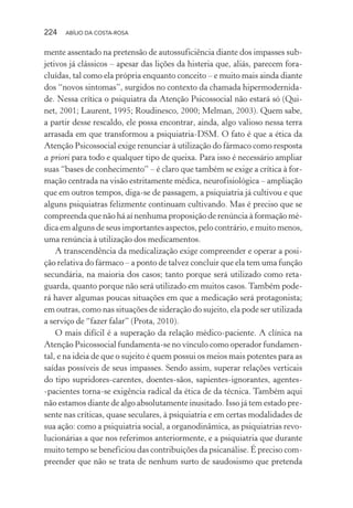 224 ABÍLIO DA COSTA-ROSA
mente assentado na pretensão de autossuficiência diante dos impasses sub-
jetivos já clássicos – apesar das lições da histeria que, aliás, parecem fora-
cluídas, tal como ela própria enquanto conceito – e muito mais ainda diante
dos “novos sintomas”, surgidos no contexto da chamada hipermodernida-
de. Nessa crítica o psiquiatra da Atenção Psicossocial não estará só (Qui-
net, 2001; Laurent, 1995; Roudinesco, 2000; Melman, 2003). Quem sabe,
a partir desse rescaldo, ele possa encontrar, ainda, algo valioso nessa terra
arrasada em que transformou a psiquiatria-DSM. O fato é que a ética da
Atenção Psicossocial exige renunciar à utilização do fármaco como resposta
a priori para todo e qualquer tipo de queixa. Para isso é necessário ampliar
suas “bases de conhecimento” – é claro que também se exige a crítica à for-
mação centrada na visão estritamente médica, neurofisiológica – ampliação
que em outros tempos, diga-se de passagem, a psiquiatria já cultivou e que
alguns psiquiatras felizmente continuam cultivando. Mas é preciso que se
compreenda que não há aí nenhuma proposição de renúncia à formação mé-
dica em alguns de seus importantes aspectos, pelo contrário, e muito menos,
uma renúncia à utilização dos medicamentos.
A transcendência da medicalização exige compreender e operar a posi-
ção relativa do fármaco – a ponto de talvez concluir que ela tem uma função
secundária, na maioria dos casos; tanto porque será utilizado como reta-
guarda, quanto porque não será utilizado em muitos casos. Também pode-
rá haver algumas poucas situações em que a medicação será protagonista;
em outras, como nas situações de sideração do sujeito, ela pode ser utilizada
a serviço de “fazer falar” (Prota, 2010).
O mais difícil é a superação da relação médico-paciente. A clínica na
Atenção Psicossocial fundamenta-se no vínculo como operador fundamen-
tal, e na ideia de que o sujeito é quem possui os meios mais potentes para as
saídas possíveis de seus impasses. Sendo assim, superar relações verticais
do tipo supridores-carentes, doentes-sãos, sapientes-ignorantes, agentes-
-pacientes torna-se exigência radical da ética de da técnica. Também aqui
não estamos diante de algo absolutamente inusitado. Isso já tem estado pre-
sente nas críticas, quase seculares, à psiquiatria e em certas modalidades de
sua ação: como a psiquiatria social, a organodinâmica, as psiquiatrias revo-
lucionárias a que nos referimos anteriormente, e a psiquiatria que durante
muito tempo se beneficiou das contribuições da psicanálise. É preciso com-
preender que não se trata de nenhum surto de saudosismo que pretenda
Miolo_Atencao_psicossocial_(GRAFICA).indd 224 16/09/2013 16:24:53
 