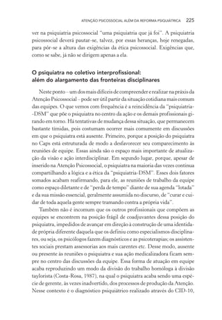 ATENÇÃO PSICOSSOCIAL ALÉM DA REFORMA PSIQUIÁTRICA 225
ver na psiquiatria psicossocial “uma psiquiatria que já foi”. A psiquiatria
psicossocial deverá pautar-se, talvez, por essas heranças, hoje renegadas,
para pôr-se a altura das exigências da ética psicossocial. Exigências que,
como se sabe, já não se dirigem apenas a ela.
O psiquiatra no coletivo interprofissional:
além do alargamento das fronteiras disciplinares
Nesteponto–umdosmaisdifíceisdecompreendererealizarnapráxisda
Atenção Psicossocial – pode ser útil partir da situação cotidiana mais comum
das equipes. O que vemos com frequência é a reincidência da “psiquiatria-
-DSM” que põe o psiquiatra no centro da ação e os demais profissionais gi-
rando em torno. Há tentativas de mudança dessa situação, que permanecem
bastante tímidas, pois costumam ocorrer mais comumente em discussões
em que o psiquiatra está ausente. Primeiro, porque a posição do psiquiatra
no Caps está estruturada de modo a desfavorecer seu comparecimento às
reuniões de equipe. Essas ainda são o espaço mais importante de atualiza-
ção da visão e ação interdisciplinar. Em segundo lugar, porque, apesar de
inserido na Atenção Psicossocial, o psiquiatra na maioria das vezes continua
compartilhando a lógica e a ética da “psiquiatria-DSM”. Esses dois fatores
somados acabam reafirmando, para ele, as reuniões de trabalho da equipe
como espaço diletante e de “perda de tempo” diante de sua agenda “lotada”
e da sua missão essencial, geralmente assumida no discurso, de “curar e cui-
dar de toda aquela gente sempre tramando contra a própria vida”.
Também não é incomum que os outros profissionais que compõem as
equipes se encontrem na posição frágil de coadjuvantes dessa posição do
psiquiatra, impedidos de avançar em direção à construção de uma identida-
de própria diferente daquela que os definiu como especialismos disciplina-
res, ou seja, os psicólogos fazem diagnósticos e as psicoterapias; os assisten-
tes sociais prestam assessorias aos mais carentes etc. Desse modo, ausente
ou presente às reuniões o psiquiatra e sua ação medicalizadora ficam sem-
pre no centro das discussões da equipe. Essa forma de atuação em equipe
acaba reproduzindo um modo da divisão do trabalho homóloga à divisão
taylorista (Costa-Rosa, 1987), na qual o psiquiatra acaba sendo uma espé-
cie de gerente, às vezes inadvertido, dos processos de produção da Atenção.
Nesse contexto é o diagnóstico psiquiátrico realizado através do CID-10,
Miolo_Atencao_psicossocial_(GRAFICA).indd 225 16/09/2013 16:24:53
 