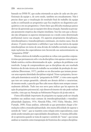 226 ABÍLIO DA COSTA-ROSA
baseado no DSM-IV, que acaba orientando as ações de cada um dos pro-
fissionais da equipe e, de certo modo, também seu encadeamento. Não é
preciso dizer que a visualização do resultado final do trabalho da equipe
acaba se confinando ao prognóstico que fica implícito no diagnóstico psi-
quiátrico e em seu prognóstico. Outro fator que dificulta mudanças parece
derivar da apreensão que as equipes têm dessa situação, baseada na percep-
ção puramente empírica das relações imediatas. Isso faz com que a discus-
são não ultrapasse os aspectos interpessoais ou o modo como determinado
profissional exerce sua atuação. Os aspectos propriamente disciplinares,
interdisciplinares e transdisciplinares continuam, em muitos casos, fora de
alcance. O ponto importante a sublinhar é que toda essa inércia da equipe
interdisciplinar em torno de uma divisão do trabalho centrada na justapo-
sição taylorista dos especialismos tem favorecido seu autocentramento na
“psiquiatria-DSM”.
Muitos coletivos de trabalho se perdem às voltas com questões corpora-
tivistas que permanecem sob o véu da disciplina vista apenas como especia-
lidade restrita a nichos determinados de ação – pedaços do problema a ser
resolvido. Longe de compreenderem que as disciplinas são um resultado
histórico da divisão técnica do trabalho na sociedade da produção de mer-
cadorias (Braverman, 1977), perdem-se em discussões que tentam preser-
var uma suposta identidade disciplinar original. Nisso o psiquiatra, favore-
cido pela dominância social da “psiquiatria do DSM”, é visto como aquele
que tem um campo garantido, cabendo aos demais definir e caracterizar,
do mesmo modo, a parcela que lhes cabe nesse objeto nem sempre consen-
sualmente definido. Tudo isso nos serve para indicar que há aspectos da
ação do psiquiatra psicossocial, cujo desenvolvimento ele não pode realizar
sozinho, visto que na Atenção ao Sofrimento Psíquico ele já não está só.
Outra dificuldade importante do psiquiatra na equipe pode ser situada
também nas análises mais comuns da interdisciplinaridade e transdisci-
plinaridade (Japiassu, 1976; Almeida Filho, 1987; Vilela; Mendes, 2003;
Furtado, 2008). Essas análises, sobretudo as que pretendem chegar a for-
mulações sobre a transdisciplinaridade, têm muita dificuldade de superar o
sentido do “inter”, que se mantém como relação entre especialismos, esses
ainda sendo tomados por especialidades disciplinares. A mesma dificulda-
de se apresenta quando se trata de superar o sentido do “trans”, que nessas
análises se mantém como transposição de fronteiras dos campos disciplina-
Miolo_Atencao_psicossocial_(GRAFICA).indd 226 16/09/2013 16:24:53
 