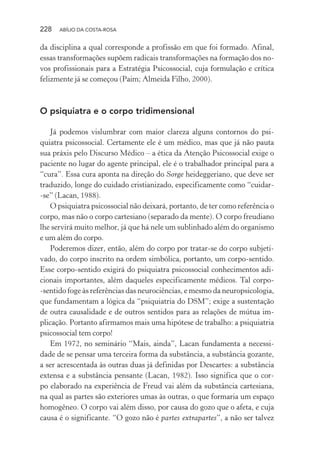 228 ABÍLIO DA COSTA-ROSA
da disciplina a qual corresponde a profissão em que foi formado. Afinal,
essas transformações supõem radicais transformações na formação dos no-
vos profissionais para a Estratégia Psicossocial, cuja formulação e crítica
felizmente já se começou (Paim; Almeida Filho, 2000).
O psiquiatra e o corpo tridimensional
Já podemos vislumbrar com maior clareza alguns contornos do psi-
quiatra psicossocial. Certamente ele é um médico, mas que já não pauta
sua práxis pelo Discurso Médico – a ética da Atenção Psicossocial exige o
paciente no lugar do agente principal, ele é o trabalhador principal para a
“cura”. Essa cura aponta na direção do Sorge heideggeriano, que deve ser
traduzido, longe do cuidado cristianizado, especificamente como “cuidar-
-se” (Lacan, 1988).
O psiquiatra psicossocial não deixará, portanto, de ter como referência o
corpo, mas não o corpo cartesiano (separado da mente). O corpo freudiano
lhe servirá muito melhor, já que há nele um sublinhado além do organismo
e um além do corpo.
Poderemos dizer, então, além do corpo por tratar-se do corpo subjeti-
vado, do corpo inscrito na ordem simbólica, portanto, um corpo-sentido.
Esse corpo-sentido exigirá do psiquiatra psicossocial conhecimentos adi-
cionais importantes, além daqueles especificamente médicos. Tal corpo-
-sentido foge às referências das neurociências, e mesmo da neuropsicologia,
que fundamentam a lógica da “psiquiatria do DSM”; exige a sustentação
de outra causalidade e de outros sentidos para as relações de mútua im-
plicação. Portanto afirmamos mais uma hipótese de trabalho: a psiquiatria
psicossocial tem corpo!
Em 1972, no seminário “Mais, ainda”, Lacan fundamenta a necessi-
dade de se pensar uma terceira forma da substância, a substância gozante,
a ser acrescentada às outras duas já definidas por Descartes: a substância
extensa e a substância pensante (Lacan, 1982). Isso significa que o cor-
po elaborado na experiência de Freud vai além da substância cartesiana,
na qual as partes são exteriores umas às outras, o que formaria um espaço
homogêneo. O corpo vai além disso, por causa do gozo que o afeta, e cuja
causa é o significante. “O gozo não é partes extrapartes”, a não ser talvez
Miolo_Atencao_psicossocial_(GRAFICA).indd 228 16/09/2013 16:24:53
 