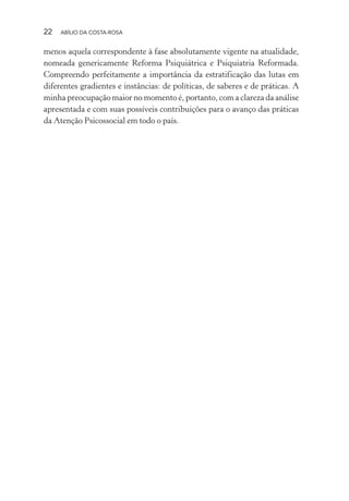 22 ABÍLIO DA COSTA-ROSA
menos aquela correspondente à fase absolutamente vigente na atualidade,
nomeada genericamente Reforma Psiquiátrica e Psiquiatria Reformada.
Compreendo perfeitamente a importância da estratificação das lutas em
diferentes gradientes e instâncias: de políticas, de saberes e de práticas. A
minha preocupação maior no momento é, portanto, com a clareza da análise
apresentada e com suas possíveis contribuições para o avanço das práticas
da Atenção Psicossocial em todo o país.
Miolo_Atencao_psicossocial_(GRAFICA).indd 22 16/09/2013 16:24:46
 