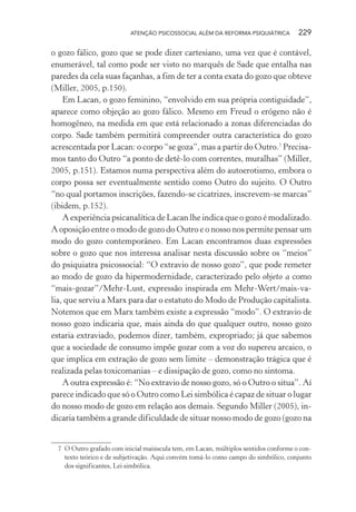 ATENÇÃO PSICOSSOCIAL ALÉM DA REFORMA PSIQUIÁTRICA 229
o gozo fálico, gozo que se pode dizer cartesiano, uma vez que é contável,
enumerável, tal como pode ser visto no marquês de Sade que entalha nas
paredes da cela suas façanhas, a fim de ter a conta exata do gozo que obteve
(Miller, 2005, p.150).
Em Lacan, o gozo feminino, “envolvido em sua própria contiguidade”,
aparece como objeção ao gozo fálico. Mesmo em Freud o erógeno não é
homogêneo, na medida em que está relacionado a zonas diferenciadas do
corpo. Sade também permitirá compreender outra característica do gozo
acrescentada por Lacan: o corpo “se goza”, mas a partir do Outro.7
Precisa-
mos tanto do Outro “a ponto de detê-lo com correntes, muralhas” (Miller,
2005, p.151). Estamos numa perspectiva além do autoerotismo, embora o
corpo possa ser eventualmente sentido como Outro do sujeito. O Outro
“no qual portamos inscrições, fazendo-se cicatrizes, inscrevem-se marcas”
(ibidem, p.152).
A experiência psicanalítica de Lacan lhe indica que o gozo é modalizado.
A oposição entre o modo de gozo do Outro e o nosso nos permite pensar um
modo do gozo contemporâneo. Em Lacan encontramos duas expressões
sobre o gozo que nos interessa analisar nesta discussão sobre os “meios”
do psiquiatra psicossocial: “O extravio de nosso gozo”, que pode remeter
ao modo de gozo da hipermodernidade, caracterizado pelo objeto a como
“mais-gozar”/Mehr-Lust, expressão inspirada em Mehr-Wert/mais-va-
lia, que serviu a Marx para dar o estatuto do Modo de Produção capitalista.
Notemos que em Marx também existe a expressão “modo”. O extravio de
nosso gozo indicaria que, mais ainda do que qualquer outro, nosso gozo
estaria extraviado, podemos dizer, também, expropriado; já que sabemos
que a sociedade de consumo impõe gozar com a voz do supereu arcaico, o
que implica em extração de gozo sem limite – demonstração trágica que é
realizada pelas toxicomanias – e dissipação de gozo, como no sintoma.
A outra expressão é: “No extravio de nosso gozo, só o Outro o situa”. Aí
parece indicado que só o Outro como Lei simbólica é capaz de situar o lugar
do nosso modo de gozo em relação aos demais. Segundo Miller (2005), in-
dicaria também a grande dificuldade de situar nosso modo de gozo (gozo na
7 O Outro grafado com inicial maiúscula tem, em Lacan, múltiplos sentidos conforme o con-
texto teórico e de subjetivação. Aqui convém tomá-lo como campo do simbólico, conjunto
dos significantes, Lei simbólica.
Miolo_Atencao_psicossocial_(GRAFICA).indd 229 16/09/2013 16:24:54
 