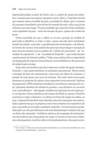 230 ABÍLIO DA COSTA-ROSA
hipermodernidade) a partir do Outro, isto é, a partir do campo do simbó-
lico, restando para isso apenas o pequeno outro, objeto a. Sugestão clara de
que estamos numa sociedade do gozo, sociedade do objeto, que é a mesma
do consumo exacerbado como forma de extração de mais-valia a que já nos
referimos em outro lugar.8
É uma sociedade que carece do Outro simbólico
como regulador do gozo – tanto da extração de gozo, quanto dos modos de
gozar.
Numa sociedade em que o objeto se arvora a posição de medida do
gozo tudo se objetifica, o corpo, o outro, o gozo; mas não sem o simultâneo
triunfo da religião, renovada, e a proliferação dos misticismos, e de diferen-
tes formas de carisma. Essa análise dos processos de produção e extração do
gozo está em sintonia com as análises da “cultura do narcisismo”, da “so-
ciedade do espetáculo”, e da “sociedade do biopoder”, cujo conhecimento
é praticamente de domínio público.Todas essas análises têm se empenhado
na designação dos aspectos socioculturais, sociossimbólicos e dos processos
de subjetivação em jogo.
Aqui está uma temática que deve interessar a todos da equipe interpro-
fissional, e mais particularmente ao psiquiatra psicossocial. Alerta contra
a tentação de fazer do medicamento, como mais um objeto de consumo, o
tampão do mais-gozar que escoa do sintoma. Daí virão outros meios para
desarmar as quimeras do sujeito como organismo neurosensorial, hipótese
da psiquiatria-DSM totalmente fundada na consistência cartesiana do cor-
po, ignorante absoluta da substância gozante e sua dinâmica no encontro
com o psicofármaco – derrogação completa da suposição de um corpo par-
tes extrapartes. Dessa substância sob a figura da libido ou catexia, Freud foi
o primeiro a supor a dinâmica e os efeitos na forma de reação em cadeia, ou
seja, é impossível interferir num estímulo com outro sem gerar uma estimu-
lação suplementar que se perpetua como marca mnêmica da experiência de
gozo, que pode ser acessada a qualquer momento. As toxicomanias produ-
zidas pelo uso dos psicofármacos são uma demonstração ineludível de que
os efeitos dos chamados “inibidores seletivos da recaptação de serotonina”
não são isoláveis das outras partes do corpo. O mesmo ocorre com as hipó-
teses da psiquiatria científica sobre os benzodiazepínicos, dos quais as pes-
8 Ver o ensaio 5 “Para uma crítica da razão medicalizadora: o consumo de psicofármacos como
Sintoma Social Dominante”, neste livro.
Miolo_Atencao_psicossocial_(GRAFICA).indd 230 16/09/2013 16:24:54
 