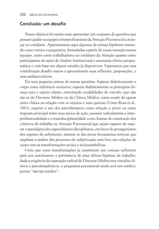 232 ABÍLIO DA COSTA-ROSA
Conclusão: um desafio
Nosso objetivo foi muito mais apresentar um conjunto de questões que
possam ajudar as equipes interprofissionais da Atenção Psicossocial a avan-
çar no cotidiano. Apresentamos aqui algumas de nossas hipóteses toman-
do como vértice a psiquiatria, formuladas a partir de nossa inserção nessas
equipes, tanto como trabalhadores no cotidiano da Atenção quanto como
participantes de ações de Análise Institucional e assessoria clínico-progra-
mática e com base em alguns estudos já disponíveis. Esperamos que essa
contribuição desafie outros a apresentarem suas reflexões, proposições, e
suas análises críticas.
Eis uma pequena síntese de nossas questões. Superar dialeticamente o
corpo como referência exclusiva; superar dialeticamente os princípios do-
ença-cura e sujeito-objeto, exercitando modalidades de vínculo, que não
são as do Discurso Médico ou da Clínica Médica, como modo de operar
outra clínica na relação com os sujeitos e suas queixas (Costa-Rosa et al.,
2003); superar o uso dos psicofármacos como solução a priori ou como
resposta principal entre seus meios de ação; assumir radicalmente a inter-
profissionalidade e a transdisciplinaridade como formas de construção dos
coletivos de trabalho na Atenção Psicossocial que sejam capazes de supe-
rar o paradigma dos especialismos disciplinares, em favor do protagonismo
dos sujeitos do sofrimento; inteirar-se das novas ferramentas teóricas que
ampliam a análise dos processos de subjetivação com foco nas relações do
corpo com as transformações sociais e sociossimbólicas.
Creio que essas transformações já constituem um começo suficiente
para nos autorizarem a pertinência de uma última hipótese de trabalho:
dada a exigência da superação radical do Discurso Médico nos vínculos clí-
nicos e psicoterapêuticos, o psiquiatra psicossocial ainda será um médico,
porém “não tão médico”.
Miolo_Atencao_psicossocial_(GRAFICA).indd 232 16/09/2013 16:24:54
 