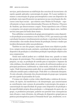 234 ABÍLIO DA COSTA-ROSA
serviços, particularmente na redefinição dos conceitos de inconsciente e de
sujeito quando aplicados à psicoterapia de grupo. De Lacan também to-
mamos a conceituação do grupo psicoterapêutico como um dispositivo de
produção; mais especificamente nos apoiamos na sua conceituação dos dis-
cursos como laços sociais – que relemos como Modos de Produção – espe-
cificamente os laços sociais denominados Discurso da Histeria e Discurso
do Analista, que descreveremos a seguir. Nossa experiência com a Clínica
e a pesquisa com grupos psicoterapêuticos, durante alguns anos, também
servirá como pano de fundo deste ensaio.
Para sublinhar a consistência do grupo psicoterapêutico como dispositi-
vo de produção acrescentamos a tese de Marx (1978), que enuncia que toda
a produção humana é simultaneamente produção e reprodução das formas
estruturadas e dos modos dessas formas de produção; formas e modos que
incidem diretamente sobre seus produtores.
Também no caso dos grupos, sejam quais forem seus objetivos produ-
tivos, sempre estará em ação, portanto, a produção do próprio grupo como
dispositivo de produção e a simultânea produção/reprodução subjetiva dos
seus componentes.
Ainda mais radical poderá ser a validade dessa tese, quando se tratar
dos grupos de psicoterapia. Pois consideramos que na produção de saúde
psíquica, ou seja, na produção de sentido para as injunções e impasses da
vida cotidiana e da subjetividade, só os sujeitos do sofrimento podem ser os
principais produtores, redobrando-se, desse modo, esses efeitos de subjeti-
vação. Onde há protagonismo pode abrir-se a possibilidade de escolha; es-
colha dos sentidos para a subjetivação. Pode abrir-se a dimensão desejante.
Aí está colocada a dimensão ética da psicoterapia de grupo que é proposta
por nós a partir da psicanálise de Lacan.
O avanço em relação a certas visões objetificadas e estáticas do incons-
ciente, do sujeito, da transferência e da interpretação, que caracterizaram
as contribuições mais comuns da psicanálise à psicoterapia dos grupos; a
caracterização da especificidade do grupo como dispositivo de produção e
da especificidade própria dessa produção; e a designação de quem são, no
grupo, os produtores principais, poderão nos permitir tirar consequências
mais eficazes e mais eficientes, da utilização do dispositivo grupal para as
práticas psicoterapêuticas junto à Demanda Social2
que, atualmente, se ex-
2 Ver nota 3, na página 39 deste livro.
Miolo_Atencao_psicossocial_(GRAFICA).indd 234 16/09/2013 16:24:54
 