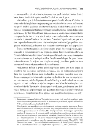 ATENÇÃO PSICOSSOCIAL ALÉM DA REFORMA PSIQUIÁTRICA 235
pressa nos diferentes impasses psíquicos que pedem intercessão e (inter)
locução nas instituições públicas dos Territórios municipais.3
No âmbito que é definido como campo da Saúde Mental Coletiva há
uma série de implícitos e representações sociais sobre o que é sofrimento
psíquico, e sobre quais são os diferentes tipos e modos de tratamento à dis-
posição. Essas representações dependem radicalmente da capacidade que as
instituições doTerritório têm de dar continência aos impasses apresentados
pela população; tais representações dependem, sobretudo, do modo dessa
continência, como Modo de Produção da Atenção. Capacidade que, por sua
vez, depende dos modos como tais instituições se situam (geográfico, ima-
ginário e simbólico), e de como elas se veem e são vistas por essa população.
É nesse contexto que nos interessa situar o grupo psicoterapêutico, apre-
sentando-o como dispositivo de produção capaz de propiciar uma oferta de
“possibilidades transferenciais”, isto é, possibilidades de escuta e recepção,
compatíveis com a ética da psicanálise freudiana relida por Jacques Lacan:
referenciamento do sujeito em relação ao desejo; também perfeitamente
compatível com a ética marxiana do carecimento.4
Procuramos definir o grupo psicoterapêutico como um meio capaz de
interferir nas diferentes demandas de ajuda, que se expressam na forma
dada dos circuitos doença-cura traduzidos em outros circuitos mais ime-
diatos, como queixa-internação, queixa-medicalização, queixa-suprimen-
to, entre outros; minha hipótese de trabalho é que, realizado desse modo,
o grupo poderá também de ajudar a superar as visões da instituição como
interioridade do Território, visões que se traduzem, geralmente, em dife-
rentes formas de expropriação das questões dos sujeitos que procuram as
instituições. Essas formas de se adonar das questões dos sujeitos do sofri-
3 Levamos em conta a definição de Território como o espaço vital: econômico, político, socio-
cultural e subjetivo presente no conceito de municipalização da Saúde, a partir do ideário da
VIII Conferência Nacional de Saúde de 1986.
4 Carecimento, por oposição ao conceito de carência ou de necessidade, abarca uma dimen-
são do homem que inclui o desejo (como se o propõe na psicanálise) e toda a abertura para
os ideais, possíveis ou não de imediato. Mas abrange também a abertura para a produção e
usufruto de todos os bens da produção social, muito além do preenchimento de necessidades.
Pode-se considerar que aqui estão incluídas também as criações da filosofia, da arte, da ciên-
cia e até da religião, mas não sem passar pela aspiração pertinente ao usufruto das comodida-
des socialmente produzidas no mais alto grau da sua evolução histórica (Marx, 1978, 1975).
Ver também o ensaio 1 “Modos de Produção das instituições de Saúde Mental Coletiva: efei-
tos na terapêutica e na ética. Ou a subjetividade capitalística e a Outra”, neste livro.
Miolo_Atencao_psicossocial_(GRAFICA).indd 235 16/09/2013 16:24:54
 