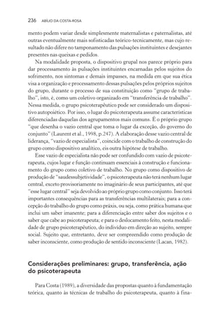 236 ABÍLIO DA COSTA-ROSA
mento podem variar desde simplesmente maternalistas e paternalistas, até
outras eventualmente mais sofisticadas teórico-tecnicamente, mas cujo re-
sultado não difere no tamponamento das pulsações instituintes e desejantes
presentes nas queixas e pedidos.
Na modalidade proposta, o dispositivo grupal nos parece próprio para
dar processamento às pulsações instituintes encarnadas pelos sujeitos do
sofrimento, nos sintomas e demais impasses, na medida em que sua ética
visa a organização e processamento dessas pulsações pelos próprios sujeitos
do grupo, durante o processo de sua constituição como “grupo de traba-
lho”, isto, é, como um coletivo organizado em “transferência de trabalho”.
Nessa medida, o grupo psicoterapêutico pode ser considerado um disposi-
tivo autopoiético. Por isso, o lugar do psicoterapeuta assume características
diferenciadas daquelas dos agrupamentos mais comuns. É o próprio grupo
“que desenha o vazio central que toma o lugar da exceção, do governo do
conjunto” (Laurent et al., 1998, p.247). A elaboração desse vazio central de
liderança, “vazio de especialista”, coincide com o trabalho de construção do
grupo como dispositivo analítico, eis outra hipótese de trabalho.
Esse vazio de especialista não pode ser confundido com vazio de psicote-
rapeuta, cujos lugar e função continuam essenciais à construção e funciona-
mento do grupo como coletivo de trabalho. No grupo como dispositivo de
produção de “saudessubjetividade”, o psicoterapeuta não terá nenhum lugar
central, exceto provisoriamente no imaginário de seus participantes, até que
“esse lugar central” seja devolvido ao próprio grupo como conjunto. Isso terá
importantes consequências para as transferências multilaterais; para a con-
cepção do trabalho do grupo como práxis, ou seja, como prática humana que
inclui um saber imanente; para a diferenciação entre saber dos sujeitos e o
saber que cabe ao psicoterapeuta; e para o deslocamento feito, nesta modali-
dade de grupo psicoterapêutico, do indivíduo em direção ao sujeito, sempre
social. Sujeito que, entretanto, deve ser compreendido como produção de
saber inconsciente, como produção de sentido inconsciente (Lacan, 1982).
Considerações preliminares: grupo, transferência, ação
do psicoterapeuta
Para Costa (1989), a diversidade das propostas quanto à fundamentação
teórica, quanto às técnicas de trabalho do psicoterapeuta, quanto à fina-
Miolo_Atencao_psicossocial_(GRAFICA).indd 236 16/09/2013 16:24:54
 