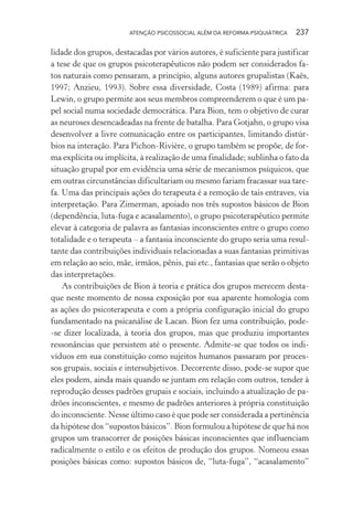 ATENÇÃO PSICOSSOCIAL ALÉM DA REFORMA PSIQUIÁTRICA 237
lidade dos grupos, destacadas por vários autores, é suficiente para justificar
a tese de que os grupos psicoterapêuticos não podem ser considerados fa-
tos naturais como pensaram, a princípio, alguns autores grupalistas (Kaës,
1997; Anzieu, 1993). Sobre essa diversidade, Costa (1989) afirma: para
Lewin, o grupo permite aos seus membros compreenderem o que é um pa-
pel social numa sociedade democrática. Para Bion, tem o objetivo de curar
as neuroses desencadeadas na frente de batalha. Para Gotjahn, o grupo visa
desenvolver a livre comunicação entre os participantes, limitando distúr-
bios na interação. Para Pichon-Rivière, o grupo também se propõe, de for-
ma explícita ou implícita, à realização de uma finalidade; sublinha o fato da
situação grupal por em evidência uma série de mecanismos psíquicos, que
em outras circunstâncias dificultariam ou mesmo fariam fracassar sua tare-
fa. Uma das principais ações do terapeuta é a remoção de tais entraves, via
interpretação. Para Zimerman, apoiado nos três supostos básicos de Bion
(dependência, luta-fuga e acasalamento), o grupo psicoterapêutico permite
elevar à categoria de palavra as fantasias inconscientes entre o grupo como
totalidade e o terapeuta – a fantasia inconsciente do grupo seria uma resul-
tante das contribuições individuais relacionadas a suas fantasias primitivas
em relação ao seio, mãe, irmãos, pênis, pai etc., fantasias que serão o objeto
das interpretações.
As contribuições de Bion à teoria e prática dos grupos merecem desta-
que neste momento de nossa exposição por sua aparente homologia com
as ações do psicoterapeuta e com a própria configuração inicial do grupo
fundamentado na psicanálise de Lacan. Bion fez uma contribuição, pode-
-se dizer localizada, à teoria dos grupos, mas que produziu importantes
ressonâncias que persistem até o presente. Admite-se que todos os indi-
víduos em sua constituição como sujeitos humanos passaram por proces-
sos grupais, sociais e intersubjetivos. Decorrente disso, pode-se supor que
eles podem, ainda mais quando se juntam em relação com outros, tender à
reprodução desses padrões grupais e sociais, incluindo a atualização de pa-
drões inconscientes, e mesmo de padrões anteriores à própria constituição
do inconsciente. Nesse último caso é que pode ser considerada a pertinência
da hipótese dos “supostos básicos”. Bion formulou a hipótese de que há nos
grupos um transcorrer de posições básicas inconscientes que influenciam
radicalmente o estilo e os efeitos de produção dos grupos. Nomeou essas
posições básicas como: supostos básicos de, “luta-fuga”, “acasalamento”
Miolo_Atencao_psicossocial_(GRAFICA).indd 237 16/09/2013 16:24:54
 