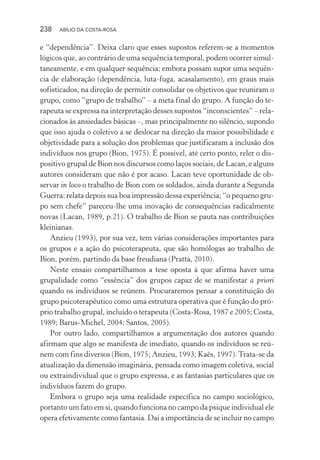 238 ABÍLIO DA COSTA-ROSA
e “dependência”. Deixa claro que esses supostos referem-se a momentos
lógicos que, ao contrário de uma sequência temporal, podem ocorrer simul-
taneamente, e em qualquer sequência; embora possam supor uma sequên-
cia de elaboração (dependência, luta-fuga, acasalamento), em graus mais
sofisticados, na direção de permitir consolidar os objetivos que reuniram o
grupo, como “grupo de trabalho” – a meta final do grupo. A função do te-
rapeuta se expressa na interpretação desses supostos “inconscientes” – rela-
cionados às ansiedades básicas –, mas principalmente no silêncio, supondo
que isso ajuda o coletivo a se deslocar na direção da maior possibilidade e
objetividade para a solução dos problemas que justificaram a inclusão dos
indivíduos nos grupo (Bion, 1975). É possível, até certo ponto, reler o dis-
positivo grupal de Bion nos discursos como laços sociais, de Lacan, e alguns
autores consideram que não é por acaso. Lacan teve oportunidade de ob-
servar in loco o trabalho de Bion com os soldados, ainda durante a Segunda
Guerra: relata depois sua boa impressão dessa experiência; “o pequeno gru-
po sem chefe” pareceu-lhe uma inovação de consequências radicalmente
novas (Lacan, 1989, p.21). O trabalho de Bion se pauta nas contribuições
kleinianas.
Anzieu (1993), por sua vez, tem várias considerações importantes para
os grupos e a ação do psicoterapeuta, que são homólogas ao trabalho de
Bion, porém, partindo da base freudiana (Pratta, 2010).
Neste ensaio compartilhamos a tese oposta à que afirma haver uma
grupalidade como “essência” dos grupos capaz de se manifestar a priori
quando os indivíduos se reúnem. Procuraremos pensar a constituição do
grupo psicoterapêutico como uma estrutura operativa que é função do pró-
prio trabalho grupal, incluído o terapeuta (Costa-Rosa, 1987 e 2005; Costa,
1989; Barus-Michel, 2004; Santos, 2005).
Por outro lado, compartilhamos a argumentação dos autores quando
afirmam que algo se manifesta de imediato, quando os indivíduos se reú-
nem com fins diversos (Bion, 1975; Anzieu, 1993; Kaës, 1997).Trata-se da
atualização da dimensão imaginária, pensada como imagem coletiva, social
ou extraindividual que o grupo expressa, e as fantasias particulares que os
indivíduos fazem do grupo.
Embora o grupo seja uma realidade específica no campo sociológico,
portanto um fato em si, quando funciona no campo da psique individual ele
opera efetivamente como fantasia. Daí a importância de se incluir no campo
Miolo_Atencao_psicossocial_(GRAFICA).indd 238 16/09/2013 16:24:54
 