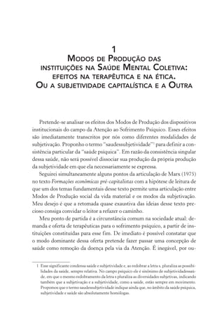 1
MODOS DE PRODUÇÃO DAS
INSTITUIÇÕES NA SAÚDE MENTAL COLETIVA:
EFEITOS NA TERAPÊUTICA E NA ÉTICA.
OU A SUBJETIVIDADE CAPITALÍSTICA E A OUTRA
Pretende-se analisar os efeitos dos Modos de Produção dos dispositivos
institucionais do campo da Atenção ao Sofrimento Psíquico. Esses efeitos
são imediatamente transcritos por nós como diferentes modalidades de
subjetivação. Proponho o termo “saudessubjetividade”1
para definir a con-
sistência particular da “saúde psíquica”. Em razão da consistência singular
dessa saúde, não será possível dissociar sua produção da própria produção
da subjetividade em que ela necessariamente se expressa.
Seguirei simultaneamente alguns pontos da articulação de Marx (1975)
no texto Formações econômicas pré-capitalistas com a hipótese de leitura de
que um dos temas fundamentais desse texto permite uma articulação entre
Modos de Produção social da vida material e os modos da subjetivação.
Meu desejo é que a retomada quase exaustiva das ideias desse texto pre-
cioso consiga convidar o leitor a refazer o caminho.
Meu ponto de partida é a circunstância comum na sociedade atual: de-
manda e oferta de terapêuticas para o sofrimento psíquico, a partir de ins-
tituições constituídas para esse fim. De imediato é possível constatar que
o modo dominante dessa oferta pretende fazer passar uma concepção de
saúde como remoção da doença pela via da Atenção. É inegável, por ou-
1 Esse significante condensa saúde e subjetividade e, ao redobrar a letra s, pluraliza as possibi-
lidades da saúde, sempre relativa. No campo psíquico ele é sinônimo de subjetividadessaú-
de, em que o mesmo redobramento da letra s pluraliza as diversidades subjetivas, indicando
também que a subjetivação e a subjetividade, como a saúde, estão sempre em movimento.
Propomos que o termo saudessubjetividade indique ainda que, no âmbito da saúde psíquica,
subjetividade e saúde são absolutamente homólogas.
Miolo_Atencao_psicossocial_(GRAFICA).indd 23 16/09/2013 16:24:46
 
