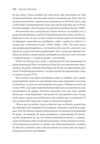 240 ABÍLIO DA COSTA-ROSA
de sua crítica, Costa considera que pode haver algo interessante na ideia
do homeomorfismo, mas não pelos motivos arrazoados por Kaës; não nos
revela os seus motivos: supomos que só possam ser os de Freud, isto é, todo
o individual é simultaneamente social, pois não há indivíduo que se forme
fora da sociedade, e fora de grupos de pertinência imediata (Freud, 1980b).
Procuraremos tirar consequências, teórico-técnicas, no trabalho com o
grupo psicoterapêutico, a partir do desdobramento dessa ideia, que foi rea-
lizado por Lacan, ou seja, se todo o sujeito se forma a partir de sua inserção
na linguagem encarnada nos semelhantes, então o sujeito do coletivo é o
mesmo que o individual (Lacan, 1998b; Milner, 1996). Na nossa práxis
com grupos psicoterapêuticos, e na tentativa de teorizá-la a posteriori, esse
parece ser o ponto de maior complexidade. Não é casual que algumas ten-
tativas de definir o grupo tenham naufragado na indecisão entre os termos
“terapia de grupo” e “terapia no grupo”, por exemplo.
Poderá ser útil para nós, ainda, a consideração de uma propriedade do
grupo proposta por Kaës: sua hipótese de que ele é um representante-repre-
sentação da pulsão; definição homóloga à de Freud, do representante pul-
sional (Vorstellungsrepräsentanz), ou lugar-tenente da representação, como
se expressa Lacan (1979).
Para concluir esse tópico introdutório sobre ao trabalho com o grupo
psicoterapêutico ainda nos resta abordar outro tema importante recorrente
na literatura: as ações do psicoterapeuta de grupos. Voltemos ao texto de
Costa (1989), que expõe importantíssimos dados da sua experiência como
psicoterapeuta de grupos. Devemos concordar com esse autor quando
afirma que o mais importante é não perder de vista questões como: de que
modo opera o grupo nas problemáticas dos sujeitos que o constituem? O
que se espera dele? Quais são o lugar e a função do terapeuta?
Afirma que, na prática, o que se observa é que os clientes, quando não
são induzidos pelo imaginário do terapeuta, raramente manifestam qual-
quer sinal de estarem reagindo psiquicamente às fantasias de grupalidade
do grupo. As situações do grupo produziam: o aparecimento de investi-
mentos imaginários de uns nos outros (transferência lateral) e o apareci-
mento de fantasias sobre a razão de ser do grupo. Nessas situações a condu-
ta do terapeuta era reenviar, ao cliente e aos outros participantes, a matéria
do discurso e perceber como cada um pensava ou como cada um reagia à
emergência de tal ou qual fantasia.
Miolo_Atencao_psicossocial_(GRAFICA).indd 240 16/09/2013 16:24:54
 