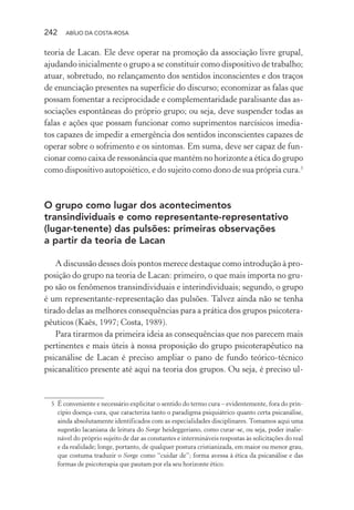 242 ABÍLIO DA COSTA-ROSA
teoria de Lacan. Ele deve operar na promoção da associação livre grupal,
ajudando inicialmente o grupo a se constituir como dispositivo de trabalho;
atuar, sobretudo, no relançamento dos sentidos inconscientes e dos traços
de enunciação presentes na superfície do discurso; economizar as falas que
possam fomentar a reciprocidade e complementaridade paralisante das as-
sociações espontâneas do próprio grupo; ou seja, deve suspender todas as
falas e ações que possam funcionar como suprimentos narcísicos imedia-
tos capazes de impedir a emergência dos sentidos inconscientes capazes de
operar sobre o sofrimento e os sintomas. Em suma, deve ser capaz de fun-
cionar como caixa de ressonância que mantém no horizonte a ética do grupo
como dispositivo autopoiético, e do sujeito como dono de sua própria cura.5
O grupo como lugar dos acontecimentos
transindividuais e como representante-representativo
(lugar-tenente) das pulsões: primeiras observações
a partir da teoria de Lacan
A discussão desses dois pontos merece destaque como introdução à pro-
posição do grupo na teoria de Lacan: primeiro, o que mais importa no gru-
po são os fenômenos transindividuais e interindividuais; segundo, o grupo
é um representante-representação das pulsões. Talvez ainda não se tenha
tirado delas as melhores consequências para a prática dos grupos psicotera-
pêuticos (Kaës, 1997; Costa, 1989).
Para tirarmos da primeira ideia as consequências que nos parecem mais
pertinentes e mais úteis à nossa proposição do grupo psicoterapêutico na
psicanálise de Lacan é preciso ampliar o pano de fundo teórico-técnico
psicanalítico presente até aqui na teoria dos grupos. Ou seja, é preciso ul-
5 É conveniente e necessário explicitar o sentido do termo cura – evidentemente, fora do prin-
cípio doença-cura, que caracteriza tanto o paradigma psiquiátrico quanto certa psicanálise,
ainda absolutamente identificados com as especialidades disciplinares. Tomamos aqui uma
sugestão lacaniana de leitura do Sorge heideggeriano, como curar-se, ou seja, poder inalie-
nável do próprio sujeito de dar as constantes e intermináveis respostas às solicitações do real
e da realidade; longe, portanto, de qualquer postura cristianizada, em maior ou menor grau,
que costuma traduzir o Sorge como “cuidar de”; forma avessa à ética da psicanálise e das
formas de psicoterapia que pautam por ela seu horizonte ético.
Miolo_Atencao_psicossocial_(GRAFICA).indd 242 16/09/2013 16:24:54
 