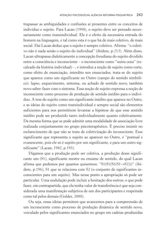 ATENÇÃO PSICOSSOCIAL ALÉM DA REFORMA PSIQUIÁTRICA 243
trapassar as ambiguidades e confusões aí presentes entre os conceitos de
indivíduo e sujeito. Para Lacan (1998), o sujeito deve ser pensado neces-
sariamente como transindividual. Ele é o efeito da necessária entrada do
homem na linguagem, e tal como esta é o que há de mais coletivo, de mais
social. Daí Lacan deduz que o sujeito é sempre coletivo. Afirma: “o coleti-
vo não é nada senão o sujeito do individual” (ibidem, p.213). Além disso,
Lacan ultrapassa dialeticamente a concepção freudiana do sujeito dividido
entre a consciência e inconsciente – o inconsciente como “outra cena” (re-
calcado da história individual) –, e introduz a noção de sujeito como corte,
como efeito de enunciação, interdito nos enunciados; trata-se do sujeito
que aparece como um significante no Outro (campo do sentido simbóli-
co): lapso, esquecimento, sintoma, ou achado de sentido novo; também
novo saber-fazer com o sintoma. Essa noção de sujeito expressa a noção de
inconsciente como processo de produção de sentido inédito para o indiví-
duo. A tese do sujeito como um significante inédito que aparece no Outro,
e as ideias do sujeito como transindividual e sempre social são elementos
suficientes para nos permitirem levantar a hipótese de que esse sentido
inédito pode ser produzido tanto individualmente quanto coletivamente.
Da mesma forma que se pode admitir uma modalidade de associação livre
realizada conjuntamente no grupo psicoterapêutico. É preciso insistir no
esclarecimento de que não se trata de coletivização do inconsciente. Esse
significante que representa o sujeito ao aparecer no Outro, é “pontual e
evanescente, pois ele só é sujeito por um significante, e para um outro sig-
nificante” (Lacan, 1982, p.195).
Digamos que a produção pode ser coletiva, a produção desse signifi-
cante um (S1), significante mestre ou enxame de sentido, do qual Lacan
afirma que podemos por quantos quisermos: “S1(S1(S1(S1→S2)))” (ibi-
dem, p.196), S1 que se relaciona com S2 (o conjunto de significantes in-
conscientes para um sujeito). Mas nesse ponto a apropriação só pode ser
particular. Uma nodulação pode incluir a hesitação dos outros; o que pode
fazer, em contrapartida, que ela tenha valor de transferência é que seja con-
siderada uma manifestação subjetiva de um dos participantes e respeitada
como tal pelos demais (Golder, 2000).
Ou seja, essas ideias permitem que avancemos para a compreensão de
um inconsciente como processo de produção dinâmica de sentido novo,
veiculado pelos significantes enunciados no grupo em cadeias produzidas
Miolo_Atencao_psicossocial_(GRAFICA).indd 243 16/09/2013 16:24:54
 
