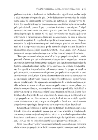 ATENÇÃO PSICOSSOCIAL ALÉM DA REFORMA PSIQUIÁTRICA 245
pode encontrá-lo, pois ele está excluído da cadeia significante, embora seja
o eixo em torno do qual ela gira. O desdobramento automático da cadeia
significante no inconsciente corresponde ao autômaton – que envolve o re-
torno dos significantes pelos quais nos vemos insistentemente comandados
pelo princípio do prazer; logo, repetição é insistência dos signos. A tiquê
envolve o encontro com o real, com o que está para além do autômaton, para
além do princípio do prazer. O real aqui corresponde ao nível daquilo que
interrompe o funcionamento tranquilo do autômaton, ou seja, a seriação
automática sujeita à lei regular dos significantes no inconsciente. Os pen-
samentos do sujeito não conseguem mais do que gravitar em torno desse
real, só a interpretação analítica pode permitir atingir a causa, levando o
analisante ao encontro com o real: tiquê (Fink, 1997; Lacan, 1979). Ora, no
grupo essa interpretação não depende exclusivamente do psicoterapeuta.
Transpondo essas ideias para trabalho do grupo psicoterapêutico, seria
possível afirmar que certas dimensões da experiência angustiosa que não
encontramcorrespondentesentreoconjuntodossignificantesrecalcadosda
história individual podem ganhar novas inscrições de sentido, tecidas atra-
vés dos significantes produzidos pelos componentes do grupo, incluindo o
psicoterapeuta, em momentos singulares que podem corresponder a esse
encontro com o real, tique. Vinculados transferencialmente e numa posição
de implicação subjetiva em relação a seu próprio sofrimento, os indivíduos
vão se beneficiando não apenas das emergências do sentido recalcado que
aflora diretamente em seu discurso ou que podem ser evocados pelas expe-
riências compartilhadas, mas também do sentido produzido individual e
coletivamente pela enunciação significante radicalmente nova. Nesse caso
terá havido ciframento do real angustioso. Se aceitarmos a hipótese de que
o grupo pode ser um dispositivo de produção dinâmica de sentido signifi-
cante inteiramente novo, por que ele não poderia funcionar também como
dispositivo de produção de representantes-representativos da pulsão?
Em minha proposição, o campo grupal também pode funcionar como
tela de projeções; entretanto penso que deve ser mantida a condição de
que essas projeções sejam imaginárias, isto é, no sentido das protofantasias
freudianas consideradas como possuindo função de significantização (La-
can, 1999); e não no sentido da identificação projetiva de Bion (1975).
Com essas observações vamos sedimentando o caminho que permitirá
vislumbrar o grupo psicoterapêutico como dispositivo complexo de produ-
Miolo_Atencao_psicossocial_(GRAFICA).indd 245 16/09/2013 16:24:54
 