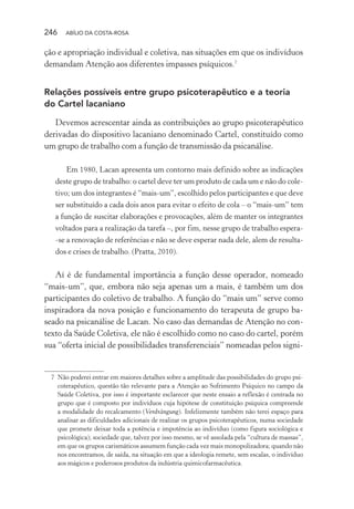 246 ABÍLIO DA COSTA-ROSA
ção e apropriação individual e coletiva, nas situações em que os indivíduos
demandam Atenção aos diferentes impasses psíquicos.7
Relações possíveis entre grupo psicoterapêutico e a teoria
do Cartel lacaniano
Devemos acrescentar ainda as contribuições ao grupo psicoterapêutico
derivadas do dispositivo lacaniano denominado Cartel, constituído como
um grupo de trabalho com a função de transmissão da psicanálise.
Em 1980, Lacan apresenta um contorno mais definido sobre as indicações
deste grupo de trabalho: o cartel deve ter um produto de cada um e não do cole-
tivo; um dos integrantes é “mais-um”, escolhido pelos participantes e que deve
ser substituído a cada dois anos para evitar o efeito de cola – o “mais-um” tem
a função de suscitar elaborações e provocações, além de manter os integrantes
voltados para a realização da tarefa –, por fim, nesse grupo de trabalho espera-
-se a renovação de referências e não se deve esperar nada dele, alem de resulta-
dos e crises de trabalho. (Pratta, 2010).
Aí é de fundamental importância a função desse operador, nomeado
“mais-um”, que, embora não seja apenas um a mais, é também um dos
participantes do coletivo de trabalho. A função do “mais um” serve como
inspiradora da nova posição e funcionamento do terapeuta de grupo ba-
seado na psicanálise de Lacan. No caso das demandas de Atenção no con-
texto da Saúde Coletiva, ele não é escolhido como no caso do cartel, porém
sua “oferta inicial de possibilidades transferenciais” nomeadas pelos signi-
7 Não poderei entrar em maiores detalhes sobre a amplitude das possibilidades do grupo psi-
coterapêutico, questão tão relevante para a Atenção ao Sofrimento Psíquico no campo da
Saúde Coletiva, por isso é importante esclarecer que neste ensaio a reflexão é centrada no
grupo que é composto por indivíduos cuja hipótese de constituição psíquica compreende
a modalidade do recalcamento (Verdrängung). Infelizmente também não terei espaço para
analisar as dificuldades adicionais de realizar os grupos psicoterapêuticos, numa sociedade
que promete deixar toda a potência e impotência ao indivíduo (como figura sociológica e
psicológica); sociedade que, talvez por isso mesmo, se vê assolada pela “cultura de massas”,
em que os grupos carismáticos assumem função cada vez mais monopolizadora; quando não
nos encontramos, de saída, na situação em que a ideologia remete, sem escalas, o indivíduo
aos mágicos e poderosos produtos da indústria quimicofarmacêutica.
Miolo_Atencao_psicossocial_(GRAFICA).indd 246 16/09/2013 16:24:54
 