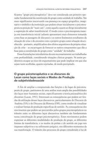 ATENÇÃO PSICOSSOCIAL ALÉM DA REFORMA PSIQUIÁTRICA 247
ficantes “grupo psicoterapêutico” deve ser considerada um primeiro ope-
rador fundamental da constituição do grupo como unidade de trabalho. São
esses significantes inscrevendo sua presença no espaço geográfico, imagi-
nário e simbólico da instituição que podem situar inicialmente o psicotera-
peuta na posição de “mais-um”, como aquele a quem se dirige inicialmente
a suposição de saber transferencial. O modo como o psicoterapeuta mane-
ja esta transferência inicial (adiante apresentarei mais elementos tomando
como base as passagens de discurso) e os outros fenômenos resultantes da
situação de crise e do encontro com o próprio grupo como situação desco-
nhecida – portanto, amplificadora dos efeitos angustiosos da própria situa-
ção de crise – se encarregam de fornecer os outros componentes que dão a
base para a constituição do grupo como “unidade” de trabalho.
Essas formulações introdutórias devem necessariamente ser trabalhadas
com profundidade, considerando situações clínicas grupais. Só assim po-
deremos escapar ao risco do esquematismo que pode implicar em que elas
sejam tanto acolhidas, quanto rejeitadas, de modo precipitado.
O grupo psicoterapêutico e os discursos de
Lacan como laços sociais e Modos de Produção
de subjetividadessaúde
A fim de ampliar a compreensão das funções e do lugar do psicotera-
peuta de grupo, partiremos de uma análise mais ampla das possibilidades
dos laços inter-humanos sociais, especificamente a teoria psicanalítica dos
discursos (Lacan, 1992). Interessam as consequências que podem ser tira-
das da utilização desses laços discursivos, particularmente do Discurso do
Analista (DA) e do Discurso da Histeria (DH), como modos de visualizar
e realizar formas de produção específicas de sentido. As consequências dos
movimentos que podem ser percorridos pelos grupos psicoterapêuticos no
trânsito entre os diferentes laços discursivos também são fundamentais
nossa conceituação do grupo psicoterapêutico. Esses movimentos podem
expressar as diferentes modalidades de produção do grupo, as diferentes
formas da transferência, e os modos da pulsão e do sentido em jogo nos
impasses subjetivos e no sofrimento psíquico, nos diferentes momentos da
sua manifestação. O trânsito dos processos do grupo considerado à luz de
Miolo_Atencao_psicossocial_(GRAFICA).indd 247 16/09/2013 16:24:54
 