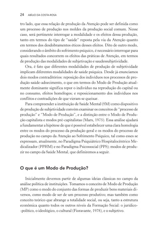 24 ABÍLIO DA COSTA-ROSA
tro lado, que essa relação de produção da Atenção pode ser definida como
um processo de produção nos moldes da produção social comum. Nesse
caso, será pertinente interrogar a modalidade e os efeitos dessa produção,
tanto em termos do tipo de “saúde” reposta pela via da Atenção quanto
em termos dos desdobramentos éticos desses efeitos. Dito de outro modo,
considerando o âmbito do sofrimento psíquico, é necessário interrogar para
quais resultados concorrem os efeitos das práticas de Atenção, em termos
de produção das modalidades de subjetivação e saudessubjetividade.
Ora, é fato que diferentes modalidades de produção de subjetividade
implicam diferentes modalidades de saúde psíquica. Desde já enunciamos
dois modos contraditórios: reposição dos indivíduos nos processos de pro-
dução saúde-adoecimento, o que em termos do Modo de Produção atual-
mente dominante significa repor o indivíduo na reprodução do capital ou
no consumo, efeitos homólogos; e reposicionamento dos indivíduos nos
conflitos e contradições de que vieram se queixar.
Para compreender a instituição de Saúde Mental (SM) como dispositivo
de produção de subjetividade convém examinar os conceitos de “processo de
produção” e “Modo de Produção”, e a distinção entre o Modo de Produ-
ção capitalista e modos pré-capitalistas (Marx, 1975). Essa análise ajudará
a fundamentar a hipótese de que é possível estabelecer uma clara homologia
entre os modos do processo da produção geral e os modos do processo de
produção no campo da Atenção ao Sofrimento Psíquico, tal como esses se
expressam, atualmente, no Paradigma Psiquiátrico Hospitalocêntrico Me-
dicalizador (PPHM) e no Paradigma Psicossocial (PPS); modos de produ-
zir no campo da Saúde Mental, que definiremos a seguir.
O que é um Modo de Produção?
Inicialmente devemos partir de algumas ideias clássicas no campo da
análise política de instituições. Tomamos o conceito de Modo de Produção
(MP) como o modo do conjunto das formas de produzir bens materiais di-
versos, como modo de ser de um processo produtivo; mas também como
conceito teórico que abrange a totalidade social, ou seja, tanto a estrutura
econômica quanto todos os outros níveis da Formação Social: o jurídico-
-político, o ideológico, o cultural (Fioravante, 1978), e o subjetivo.
Miolo_Atencao_psicossocial_(GRAFICA).indd 24 16/09/2013 16:24:46
 