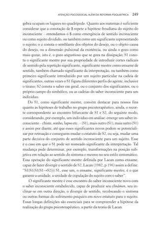 ATENÇÃO PSICOSSOCIAL ALÉM DA REFORMA PSIQUIÁTRICA 249
gebra ocupam os lugares no quadrípode. Quanto aos matemas é suficiente
considerar que a conotação de $ repete a hipótese freudiana do sujeito do
inconsciente – entendamos o $ como emergência de sentido inconsciente
ou como sujeito dividido, ou também como um significante representando
o sujeito; o a conota o semblante dos objetos do desejo, ou o objeto-causa
do desejo, ou a dimensão pulsional da existência, ou ainda o gozo como
mais-gozar, isto é, o gozo angustioso que se goza na dissipação; S1 cono-
ta o significante mestre por sua propriedade de introduzir cortes radicais
de sentido pela repetição significante, significante mestre como enxame de
sentido, também chamado significante da interpretação, ou também como
primeiro significante introduzido por um sujeito particular na cadeia de
significantes, outras vezes o S1 figura diferentes perfis do agente, inclusive
o tirano; S2 conota o saber em geral, ou o conjunto dos significantes, ou o
próprio campo do simbólico, ou as cadeias do saber inconsciente para um
indivíduo.
Do S1, como significante mestre, convém destacar para nossos fins
quanto às hipóteses de trabalho no grupo psicoterapêutico, ainda, o recor-
te correspondente ao encontro bifurcante de S1 e S2, do seguinte modo,
considerando, por exemplo, um indivíduo em análise: emerge um saber in-
consciente – chiste, sonho, lapso etc. – (S1), mais outro (S1), mais outro (S1)
e assim por diante, até que esses significantes novos podem se potenciali-
zar por retroação e conseguem mudar o estatuto de S2, ou seja, mudar uma
parte decisiva do conjunto de sentido inconsciente para um sujeito. Esse
é o caso em que o S1 pode ser nomeado significante da interpretação. Tal
mudança pode determinar, por exemplo, transformações na posição sub-
jetiva em relação ao sentido do sintoma e mesmo no seu estilo sintomático.
Essa operação do significante-mestre definida por Lacan como enxame,
capaz de fazer divergir o sentido de S2, Lacan (1982, p.196) assim a define:
“S1(S1(S1(S1→S2))) S1, esse um, o enxame, significante-mestre, é o que
garante a unidade, a unidade de copulação do sujeito com o saber”.
O significante mestre é esse encontro do saber inconsciente novo com
o saber inconsciente estabelecido, capaz de produzir seu clinâmen, seu in-
clinar-se em outra direção, o divergir de sentido, recolocando o sintoma
ou outras formas do sofrimento psíquico em novo estatuto para o sujeito.
Essas longas definições são essenciais para se compreender a hipótese da
realização do grupo psicoterapêutico, a partir da teoria de Lacan.
Miolo_Atencao_psicossocial_(GRAFICA).indd 249 16/09/2013 16:24:54
 