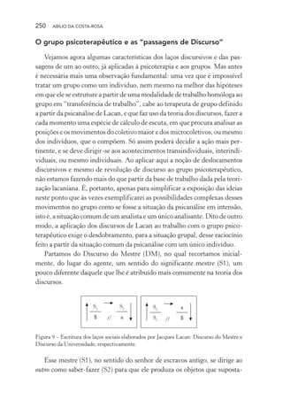 250 ABÍLIO DA COSTA-ROSA
O grupo psicoterapêutico e as “passagens de Discurso”
Vejamos agora algumas características dos laços discursivos e das pas-
sagens de um ao outro, já aplicadas à psicoterapia e aos grupos. Mas antes
é necessária mais uma observação fundamental: uma vez que é impossível
tratar um grupo como um indivíduo, nem mesmo na melhor das hipóteses
em que ele se estruture a partir de uma modalidade de trabalho homóloga ao
grupo em “transferência de trabalho”, cabe ao terapeuta de grupo definido
a partir da psicanálise de Lacan, e que faz uso da teoria dos discursos, fazer a
cada momento uma espécie de cálculo de escuta, em que procura analisar as
posições e os movimentos do coletivo maior e dos microcoletivos, ou mesmo
dos indivíduos, que o compõem. Só assim poderá decidir a ação mais per-
tinente, e se deve dirigir-se aos acontecimentos transindividuais, interindi-
viduais, ou mesmo individuais. Ao aplicar aqui a noção de deslocamentos
discursivos e mesmo de revolução de discurso ao grupo psicoterapêutico,
não estamos fazendo mais do que partir da base de trabalho dada pela teori-
zação lacaniana. É, portanto, apenas para simplificar a exposição das ideias
neste ponto que às vezes exemplificarei as possibilidades complexas desses
movimentos no grupo como se fosse a situação da psicanálise em intensão,
isto é, a situação comum de um analista e um único analisante. Dito de outro
modo, a aplicação dos discursos de Lacan ao trabalho com o grupo psico-
terapêutico exige o desdobramento, para a situação grupal, desse raciocínio
feito a partir da situação comum da psicanálise com um único indivíduo.
Partamos do Discurso do Mestre (DM), no qual recortamos inicial-
mente, do lugar do agente, um sentido do significante mestre (S1), um
pouco diferente daquele que lhe é atribuído mais comumente na teoria dos
discursos.
//
S1
$
S2
a
S2
S1
a
$//
Figura 9 – Escritura dos laços sociais elaborados por Jacques Lacan: Discurso do Mestre e
Discurso da Universidade, respectivamente.
Esse mestre (S1), no sentido do senhor de escravos antigo, se dirige ao
outro como saber-fazer (S2) para que ele produza os objetos que suposta-
Miolo_Atencao_psicossocial_(GRAFICA).indd 250 16/09/2013 16:24:54
 