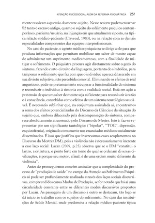 ATENÇÃO PSICOSSOCIAL ALÉM DA REFORMA PSIQUIÁTRICA 251
mente resolvam a questão do mestre-sujeito. Nesse recorte podem encarnar
S2 tanto o escravo antigo, quanto o sujeito do sofrimento psíquico contem-
porâneo, paciente/usuário, na injunção em que atualmente é posto, na típi-
ca relação médico-paciente (Clavreul, 1983), ou na relação com as demais
especialidades componentes das equipes interprofissionais.
No caso do paciente, o agente médico-psiquiatra se dirige a ele para que
produza informações que permitam mobilizar um saber de mestre capaz
de administrar um suprimento medicamentoso, com a finalidade de mi-
tigar o sofrimento. O psiquiatra procura agir diretamente sobre o gozo do
sintoma, fazendo curto-circuito da linguagem, portanto do simbólico, para
tamponar o sofrimento que faz com que o indivíduo apareça dilacerado em
sua divisão subjetiva, não percebida como tal. Eliminando os efeitos de real
angustioso, pode-se pretensamente recuperar a funcionalidade do sintoma
e reconduzir o indivíduo à sintonia com a realidade social. Está em ação a
pretensão de que um saber de mestre seja suficiente para reconduzir à razão
e à consciência, concebidas como efeitos de um sistema neurológico saudá-
vel. É necessário sublinhar que, na conjuntura assinalada aí, encontramos
a soma dos efeitos potencializados do Discurso da Ciência e da situação do
sujeito que, embora dilacerado pela descompensação do sintoma, compa-
rece absolutamente atravessado pelo Discurso do Mestre. Isto é, faz-se re-
presentar por um significante tautológico (“bipolar”, “TOC”, depressão,
esquizofrenia), originado comumente nos enunciados médicos socialmente
disseminados. É isso que justifica que inscrevamos esses acoplamentos no
Discurso do Mestre (DM), pois a violência não é necessariamente inerente
a esse laço social. Lacan (2009, p.25) observa que se o DM “constitui o
lastro, a estrutura, o ponto forte em torno do qual se ordenam diversas ci-
vilizações, é porque seu motor, afinal, é de uma ordem muito diferente da
violência”.
Antes de prosseguirmos convém assinalar que a complexidade do pro-
cesso de “produção de saúde” no campo da Atenção ao Sofrimento Psíqui-
co só pode ser profundamente analisada através dos laços sociais discursi-
vos, compreendidos como Modos de Produção, se for notado que há aí uma
circularidade constante entre os diferentes modos discursivos propostos
por Lacan. As passagens de um discurso a outro se destacam, tão logo se
dá início ao trabalho com os sujeitos do sofrimento. No caso das institui-
ções de Saúde Mental, onde predomina a relação médico-paciente típica
Miolo_Atencao_psicossocial_(GRAFICA).indd 251 16/09/2013 16:24:54
 