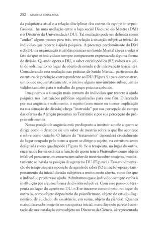 252 ABÍLIO DA COSTA-ROSA
da psiquiatria atual e a relação disciplinar dos outros da equipe interpro-
fissional, há uma oscilação entre o laço social Discurso do Mestre (DM)
e o Discurso da Universidade (DU). Tal oscilação pode ser definida como
“andar” alguns passos para trás, em relação à situação subjetiva inicial do
indivíduo que recorre à ajuda psíquica. A presença predominante do DM
e do DU na organização atual das práticas em Saúde Mental chega a velar o
fato de que os indivíduos sempre comparecem expressando alguma forma
de divisão. Quando opera o DU, o saber enciclopédico (S2) coloca o sujei-
to do sofrimento no lugar de objeto de estudo e de intervenção (paciente).
Considerando essa oscilação nas práticas de Saúde Mental, partiremos da
estrutura de produção correspondente ao DU (Figura 9) para demonstrar,
um pouco esquematicamente, o início e alguns movimentos subsequentes
válidos também para o trabalho do grupo psicoterapêutico.
Imaginemos a situação mais comum do indivíduo que recorre à ajuda
psíquica nas instituições públicas organizadas para esse fim. Dilacerado
por sua angústia e sofrimento, o sujeito (com maior ou menor implicação
na sua situação de divisão) chega “instruído” por sua percepção do campo
das ofertas da Atenção presentes no Território e por sua percepção do pró-
prio sofrimento.
Nessa posição de angústia está predisposto a instituir aquele a quem se
dirige como o detentor de um saber de mestria sobre o que lhe acontece
e sobre como tratá-lo. O futuro do “tratamento” dependerá crucialmente
do lugar ocupado pelo outro a quem se dirige o sujeito, na estrutura antes
designada como quadrípode (Figura 8). Se o terapeuta, no lugar do outro,
encarna de forma estática a função de quem tem o Phármakon como objeto
infalível para curar, ou encarna um saber de mestria sobre o sujeito, imedia-
tamente se instala na posição de agente no DU (Figura 9). Essa movimenta-
ção do terapeuta para a posição de agente de saber (S2 em ação) opera o tam-
ponamento da inicial divisão subjetiva a muito custo aberta, e que fez que
o indivíduo procurasse ajuda. Admitamos que o indivíduo sempre venha à
instituição por alguma forma de divisão subjetiva. Com esse passo do tera-
peuta ao lugar do agente no DU, o $ se inscreve como objeto, no lugar do
outro (a, como objeto depositário do psicofármaco, objeto de estudo diag-
nóstico, de cuidado, da assistência, em suma, objeto da ciência). Quanto
mais dilacerado o sujeito em sua queixa inicial, mais disposto parece à acei-
tação de sua instalação como objeto no Discurso da Ciência, aí representada
Miolo_Atencao_psicossocial_(GRAFICA).indd 252 16/09/2013 16:24:54
 