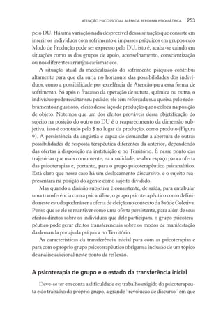 ATENÇÃO PSICOSSOCIAL ALÉM DA REFORMA PSIQUIÁTRICA 253
pelo DU. Há uma variação nada desprezível dessa situação que consiste em
inserir os indivíduos com sofrimento e impasses psíquicos em grupos cujo
Modo de Produção pode ser expresso pelo DU, isto é, acaba-se caindo em
situações como as dos grupos de apoio, aconselhamento, conscientização
ou nos diferentes arranjos carismáticos.
A situação atual da medicalização do sofrimento psíquico contribui
altamente para que ela surja no horizonte das possibilidades dos indiví-
duos, como a possibilidade por excelência de Atenção para essa forma de
sofrimento. Só após o fracasso da operação de sutura, química ou outra, o
indivíduo pode reeditar seu pedido; ele tem reforçada sua queixa pelo redo-
bramento angustioso, efeito desse laço de produção que o coloca na posição
de objeto. Notemos que um dos efeitos prováveis dessa objetificação do
sujeito na posição do outro no DU é o reaparecimento da dimensão sub-
jetiva, isso é conotado pelo $ no lugar da produção, como produto (Figura
9). A persistência da angústia é capaz de demandar a abertura de outras
possibilidades de resposta terapêutica diferentes da anterior, dependendo
das ofertas à disposição na instituição e no Território. É nesse ponto das
trajetórias que mais comumente, na atualidade, se abre espaço para a oferta
das psicoterapias e, portanto, para o grupo psicoterapêutico psicanalítico.
Está claro que nesse caso há um deslocamento discursivo, e o sujeito rea-
presentará na posição do agente como sujeito dividido.
Mas quando a divisão subjetiva é consistente, de saída, para entabular
uma transferência com a psicanálise, o grupo psicoterapêutico como defini-
do neste estudo poderá ser a oferta de eleição no contexto da Saúde Coletiva.
Penso que se ele se mantiver como uma oferta persistente, para além de seus
efeitos diretos sobre os indivíduos que dele participam, o grupo psicotera-
pêutico pode gerar efeitos transferenciais sobre os modos de manifestação
da demanda por ajuda psíquica no Território.
As características da transferência inicial para com as psicoterapias e
para com o próprio grupo psicoterapêutico obrigam a inclusão de um tópico
de análise adicional neste ponto da reflexão.
A psicoterapia de grupo e o estado da transferência inicial
Deve-se ter em conta a dificuldade e o trabalho exigido do psicoterapeu-
ta e do trabalho do próprio grupo, a grande “revolução de discurso” em que
Miolo_Atencao_psicossocial_(GRAFICA).indd 253 16/09/2013 16:24:54
 
