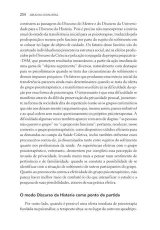 254 ABÍLIO DA COSTA-ROSA
consistem as passagens do Discurso do Mestre e do Discurso da Universi-
dade para o Discurso da Histeria. Pois é preciso não menosprezar a inércia
atual do estado da transferência inicial para as psicoterapias, traduzido pela
predisposição e mesmo pelo fascínio por parte do sujeito do sofrimento em
se colocar no lugar de objeto de cuidado. Os fatores desse fascínio vão do
acentuado individualismo presente na estrutura social, até os efeitos produ-
zidos pelo Discurso da Ciência e pela ação conjugada da própria psiquiatria-
-DSM, que prometem resultados instantâneos, a partir da ação imediata de
uma gama de “objetos-suprimento” diversos, naturalmente com destaque
para os psicofármacos quando se trata das circunstâncias do sofrimento e
demais impasses psíquicos. Os fatores que produzem essa inércia inicial da
transferência parecem ainda mais determinantes quando se trata da oferta
do grupo psicoterapêutico, e manifestam seu efeito já na dificuldade da op-
ção por essa forma de psicoterapia. O interessante é que essa dificuldade se
manifeste através do álibi da preservação da privacidade pessoal, justamen-
te na forma da sociedade dita do espetáculo (estão aí os grupos carismáticos
quenãonosdeixammentir)argumentoque, mesmo assim, pareceimbatível
e ao qual cedem sem maior questionamento os próprios psicoterapeutas. A
dificuldade algumas vezes também aparece com ares de dogma: “as pessoas
não querem o grupo” ou “o grupo não funciona”; portanto, recolocar, nesse
contexto, o grupo psicoterapêutico, como dispositivo válido e eficiente para
as demandas no campo da Saúde Coletiva, inclui também enfrentar esses
preconceitos contra ele, já disseminados tanto entre sujeitos do sofrimento
quanto nos profissionais da saúde. As experiências efetivas com o grupo
psicoterapêutico, entretanto, desmentem por completo essa percepção de
invasão de privacidade, levando muito mais a pensar num sentimento de
pertinência e de familiaridade, quando se constata a possibilidade de se
identificar com a situação de sofrimento de outros participantes do grupo.
Quanto ao preconceito contra a efetividade do grupo psicoterapêutico, não
parece haver melhor meio de combatê-lo do que intensificar o estudo e a
pesquisa de suas possibilidades, através de sua prática efetiva.
O modo Discurso da Histeria como ponto de partida
Por outro lado, quando é possível uma oferta imediata de psicoterapia
fundada na psicanálise, o terapeuta situa-se no lugar do outro no quadrípo-
Miolo_Atencao_psicossocial_(GRAFICA).indd 254 16/09/2013 16:24:54
 
