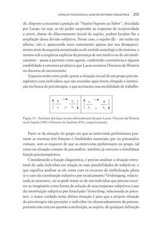 ATENÇÃO PSICOSSOCIAL ALÉM DA REFORMA PSIQUIÁTRICA 255
de, disposto a encarnar a posição de “Sujeito Suposto ao Saber”, elucidada
por Lacan; ou seja, se ele puder suspender as respostas de reciprocidade
a priori, diante do dilaceramento inicial do sujeito, poderá facultar-lhe a
ampliação dessa divisão subjetiva. Nesse caso, o sujeito ($) – até então em
afânise, isto é, aparecendo mais comumente apenas por seu desapareci-
mento atrás da angustia somatizada ou do sentido tautológico do sintoma, e
mesmo sob a exigência explícita da presença de um médico ou de um medi-
camento – passa a persistir como agente, conferindo consistência e alguma
estabilidade à estrutura produtiva que Lacan nomeou Discurso da Histeria
ou discurso do inconsciente.
Vejamos então como pode operar a situação inicial de um grupo psicote-
rapêutico com indivíduos que são reunidos após terem chegado à institui-
ção em busca de psicoterapia, e que aceitaram essa modalidade de trabalho.
//
$
a
S1
S2
a
S2
$
S1//
Figura 10 – Escritura dos laços sociais elaborados por Jacques Lacan: Discurso da Histeria
ou do Sujeito (DH) e Discurso do Analista (DA), respectivamente.
Parte-se da situação do grupo em que as entrevistas preliminares pos-
suem as mesmas três funções e finalidades essenciais que na psicanálise
comum, sem se esquecer de que as entrevistas preliminares no grupo, tal
como na situação comum da psicanálise, também já exercem a simultânea
função psicoterapêutica.
Considerando a função diagnóstica, é preciso analisar a situação estru-
tural de cada indivíduo em relação às suas possibilidades de subjetivar; o
que significa analisar se ele conta com os recursos de simbolização plena
(é o caso da constituição subjetiva por recalcamento/Verdrängung, relacio-
nada às neuroses), ou se pode tratar-se de um indivíduo que precisa recor-
rer ao imaginário como forma de solução de seus impasses subjetivos (caso
da constituição subjetiva por foraclusão/Verwerfung, relacionada às psico-
ses), o maior cuidado nesta última situação é para que a própria situação
da psicoterapia não precipite o indivíduo no desencadeamento da psicose;
portanto não está em questão a atribuição, ao sujeito, de qualquer definição
Miolo_Atencao_psicossocial_(GRAFICA).indd 255 16/09/2013 16:24:54
 