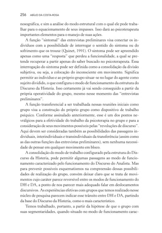 256 ABÍLIO DA COSTA-ROSA
nosográfica, e sim a análise do modo estrutural com o qual ele pode traba-
lhar para o equacionamento de seus impasses. Isso dará ao psicoterapeuta
importantes elementos para o manejo de suas ações.
A função “sintomal” das entrevistas preliminares visa conectar os in-
divíduos com a possibilidade de interrogar o sentido do sintoma ou do
sofrimento que os trouxe (Quinet, 1991). O sintoma pode ser apreendido
apenas como uma “resposta” que perdeu a funcionalidade, a qual se pre-
tende recuperar a partir apenas do saber buscado no psicoterapeuta. Essa
interrogação do sintoma pode ser definida como a consolidação da divisão
subjetiva, ou seja, a colocação do inconsciente em movimento. Significa
permitir ao indivíduo e ao próprio grupo situar-se no lugar do agente como
sujeito dividido, o que configura o modo de funcionamento da estrutura do
Discurso da Histeria. Isso certamente já vai sendo conseguido a partir da
própria operatividade do grupo, mesmo nesse momento das “entrevistas
preliminares”.
A função transferencial a ser trabalhada nessas reuniões iniciais como
grupo visa a construção do próprio grupo como dispositivo de trabalho
psíquico. Conforme assinalado anteriormente, esse é um dos pontos ne-
vrálgicos para a efetividade do trabalho da psicoterapia no grupo e para a
consideração de seus movimentos possíveis pelas “revoluções de discurso”.
Aqui devem ser consideradas também as possibilidades das passagens in-
dividuais, interindividuais e transindividuais da transferência (assim como
as das outras funções das entrevistas preliminares), sem nenhuma necessi-
dade de pensar em qualquer movimento em bloco.
A consolidação do modo de trabalho configurado pela estrutura do Dis-
curso da Histeria, pode permitir algumas passagens ao modo de funcio-
namento caracterizado pelo funcionamento do Discurso do Analista. Mas
para prevenir possíveis esquematismos na compreensão dessas possibili-
dades de realização do grupo, convém deixar claro que se trata de movi-
mentos cujo caráter parece reversível entre os modos de funcionamento do
DH e DA, a ponto de nos parecer mais adequado falar em deslocamentos
discursivos. As experiências efetivas com grupos que temos realizado nesse
núcleo de pesquisa parecem indicar esse trânsito entre DH e DA, partindo
da base do Discurso da Histeria, como o mais característico.
Temos trabalhado, portanto, a partir da hipótese de que o grupo com
suas segmentaridades, quando situado no modo de funcionamento carac-
Miolo_Atencao_psicossocial_(GRAFICA).indd 256 16/09/2013 16:24:54
 