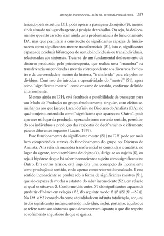 ATENÇÃO PSICOSSOCIAL ALÉM DA REFORMA PSIQUIÁTRICA 257
terizado pela estrutura DH, pode operar a passagem do sujeito ($), mesmo
ainda situado no lugar do agente, à posição de trabalho. Ou seja, há desloca-
mentos que não caracterizam ainda uma predominância do funcionamento
DA, mas que permitem a construção de significantes capazes de funcio-
narem como significantes-mestre transferenciais (S1), isto é, significantes
capazes de produzir bifurcações de sentido individuais ou transindividuais,
relacionadas aos sintomas. Trata-se de um fundamental deslocamento de
discurso produzido pelo psicoterapeuta, que realiza uma “manobra” na
transferência suspendendo a mestria correspondente aos discursos do mes-
tre e da universidade e mesmo da histeria, “transferida” para ele pelos in-
divíduos. Com isso ele introduz a operatividade do “mestre” (S1), agora
como “significante mestre”, como enxame de sentido, conforme definido
anteriormente.
Mesmo ainda no DH, está facultada a possibilidade da passagem para
um Modo de Produção no grupo absolutamente singular, com efeitos se-
melhantes aos que Jacque Lacan definiu no Discurso do Analista (DA), no
qual o sujeito, entendido como “significante que aparece no Outro”, pode
aparecer no lugar da produção, operando como corte de sentido, permitin-
do aos indivíduos a produção das respostas de deciframento e ciframento
para os diferentes impasses (Lacan, 1979).
Esse funcionamento do significante mestre (S1) no DH pode ser mais
bem compreendida através do funcionamento do grupo no Discurso do
Analista. Aí a referida manobra transferencial se consolida e o analista, no
lugar do agente, como semblante de objeto (a), dirige-se ao sujeito ($), ou
seja, à hipótese de que há saber inconsciente e sujeito como significante no
Outro. Em outros termos, está implícita uma concepção do inconsciente
como produção de sentido, e não apenas como retorno do recalcado. E esse
sentido inconsciente se produz sob a forma de significantes mestres (S1),
que são capazes de mudar o estatuto do saber inconsciente (S2), em relação
ao qual se situava o $. Conforme dito antes, S1 são significantes capazes de
produzir clinâmen em relação a S2, do seguinte modo: S1(S1(S1(S1→S2))).
No DA, o S2 é concebido como a totalidade em infinita totalização, conjun-
to dos significantes inconscientes do indivíduo; inclui, portanto, aquilo que
se refere tanto aos sintomas que o desconcertam, quanto o que diz respeito
ao sofrimento angustioso de que se queixa.
Miolo_Atencao_psicossocial_(GRAFICA).indd 257 16/09/2013 16:24:54
 