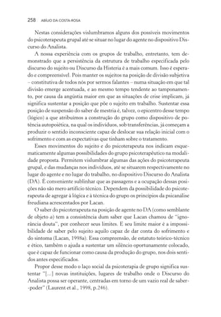 258 ABÍLIO DA COSTA-ROSA
Nestas considerações vislumbramos alguns dos possíveis movimentos
do psicoterapeuta grupal até se situar no lugar do agente no dispositivo Dis-
curso do Analista.
A nossa experiência com os grupos de trabalho, entretanto, tem de-
monstrado que a persistência da estrutura de trabalho especificada pelo
discurso do sujeito ou Discurso da Histeria é a mais comum. Isso é espera-
do e compreensível. Pois manter os sujeitos na posição de divisão subjetiva
– constitutiva de todos nós por sermos falantes – numa situação em que tal
divisão emerge acentuada, e ao mesmo tempo tendente ao tamponamen-
to, por causa da angústia maior em que as situações de crise implicam, já
significa sustentar a posição que põe o sujeito em trabalho. Sustentar essa
posição de suspensão do saber de mestria é, talvez, o epicentro desse tempo
(lógico) a que atribuímos a construção do grupo como dispositivo de po-
tência autopoiética, na qual os indivíduos, sob transferências, já começam a
produzir o sentido inconsciente capaz de deslocar sua relação inicial com o
sofrimento e com as expectativas que tinham sobre o tratamento.
Esses movimentos do sujeito e do psicoterapeuta nos indicam esque-
maticamente algumas possibilidades do grupo psicoterapêutico na modali-
dade proposta. Permitem vislumbrar algumas das ações do psicoterapeuta
grupal, e das mudanças nos indivíduos, até se situarem respectivamente no
lugar do agente e no lugar do trabalho, no dispositivo Discurso do Analista
(DA). É conveniente sublinhar que as passagens e a ocupação dessas posi-
ções não são mero artifício técnico. Dependem da possibilidade do psicote-
rapeuta de agregar à lógica e à técnica do grupo os princípios da psicanálise
freudiana acrescentados por Lacan.
O saber do psicoterapeuta na posição de agente no DA (como semblante
de objeto a) tem a consistência dum saber que Lacan chamou de “igno-
rância douta”, por conhecer seus limites. E seu limite maior é a impossi-
bilidade de saber pelo sujeito aquilo capaz de dar conta do sofrimento e
do sintoma (Lacan, 1998a). Essa compreensão, de estatuto teórico-técnico
e ético, também o ajuda a sustentar um silêncio oportunamente colocado,
que é capaz de funcionar como causa da produção do grupo, nos dois senti-
dos antes especificados.
Propor desse modo o laço social da psicoterapia de grupo significa sus-
tentar “[...] novas instituições, lugares de trabalho onde o Discurso do
Analista possa ser operante, centradas em torno de um vazio real de saber-
-poder” (Laurent et al., 1998, p.246).
Miolo_Atencao_psicossocial_(GRAFICA).indd 258 16/09/2013 16:24:55
 
