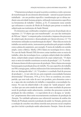 ATENÇÃO PSICOSSOCIAL ALÉM DA REFORMA PSIQUIÁTRICA 25
“Chamaremos produção em geral ou prática econômica a todo o processo
de transformação de um elemento determinado – natural ou já previamente
trabalhado – em um produto específico: transformação que se efetua me-
diante uma atividade humana própria, utilizando instrumentos específicos
ou ferramentas de trabalho” (ibidem, p.35). É exatamente nesse sentido
que utilizamos o conceito de Modo de Produção para pensar os modos de
subjetivação nas instituições de Saúde Mental.
Os elementos que combinados compõem o processo de produção são os
seguintes: (1) “O objeto que será transformado”, no caso das instituições
de SM esse “objeto” é composto pelas vicissitudes e impasses dos processos
de subjetivação decorrentes e desencadeados por fatores diversos; (2) “Os
instrumentos utilizados na transformação do objeto”. Marx fala em meios de
trabalho em sentido estrito, instrumentos produzidos pelo próprio trabalho
como a plaina do carpinteiro, por exemplo. E meios de trabalho em sentido
amplo, como a fábrica. Merhy (2002) falará em tecnologias leves e duras.
No caso da Saúde Mental (SM) devemos contar também entre os meios de
trabalho, além das tecnologias leves, a própria subjetividade dos trabalha-
dores, subjetividade sempre indissociável do corpo subjetivado. “O objeto
mais os meios de trabalho constituem os meios de produção”; (3) “A ativida-
de humana desenvolvida no processo de produção. Marx chama esta energia
humana gasta na produção força de trabalho. No caso específico do trabalho
em SM a energia gasta, embora indissociável dos instrumentos de trabalho,
deve ser distinguida deles”; (4) “O produto é o resultado final do processo
de produção [...] é um valor de uso, pois responde a necessidades humanas
determinadas” (Fioravante, 1978, p.35-6). Deve-se considerar, em contra-
partida, que nem todo valor de uso é um produto, pois elementos como o
ar, a água não são resultados do trabalho e respondem a necessidades hu-
manas. No caso da subjetividade e do campo da “saúde psíquica” pode-
-se dizer que um certo estado da saúde – dado como resultado do processo
social de produção saúde-adoecimento, correlato dos processos sociais de
produção da vida cotidiana – é o equivalente do ar e da água; os “produ-
tos” propriamente ditos serão necessariamente resultantes da produção da
Atenção. Na realidade aplicamos esse referencial marxiano de análise dos
Modos de Produção somente à produção da saúde via Atenção, porém com
a condição de conceber esta última inserida num processo social complexo
que deve incluir a produção saúde-adoecimento-Atenção. Antes de entrar
Miolo_Atencao_psicossocial_(GRAFICA).indd 25 16/09/2013 16:24:46
 