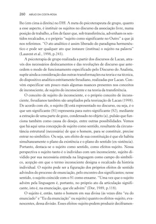 260 ABÍLIO DA COSTA-ROSA
lho (em cima à direita) no DH. A meta do psicoterapeuta de grupo, quanto
a esse aspecto, é instituir os sujeitos no discurso da associação livre, numa
posição de trabalho, a fim de fazer que, sob transferência, advenham os sen-
tidos recalcados, e o próprio “sujeito como significante no Outro” a que já
nos referimos. “O ato analítico é assim liberado do paradigma hermenêu-
tico e pode ser qualquer ato que instaure (institua) o sujeito na palavra”
(Laurent et al., 1998, p.245).
A psicoterapia de grupo realizada a partir dos discursos de Lacan, atra-
vés dos necessários deslocamentos e das revoluções de discurso que ante-
cedem o modo de funcionamento especificado pelo Discurso do Analista,
supõe ainda a consideração das outras transformações na teoria e na técnica,
do dispositivo analítico estritamente freudiano, realizadas por Lacan. Con-
vém especificar um pouco mais algumas nuances presentes nos conceitos
de inconsciente, de sujeito do inconsciente e na teoria da transferência.
O conceito de sujeito do inconsciente, e o próprio conceito de incons-
ciente, freudianos também são ampliados pela teorização de Lacan (1998).
De acordo com ele, o sujeito ($) está representado no discurso, ou seja, é o
que um significante (S1) representa para outro significante (S2), mediante
a extração de uma parte de gozo, condensado no objeto (a), pulsão que fun-
ciona também como causa do desejo, entre outras possibilidades. Vemos
que há aqui uma concepção de sujeito como sentido, resultante da circuns-
tância estrutural (necessária) de que o homem, para se constituir, precise
entrar no simbólico. Ou seja, um efeito de sua constituição é que ele habita
simultaneamente o plano da existência e o plano do sentido (ex-sistência).
Portanto, destaca-se o sujeito como sentido, como efeitos-sujeito. Nessa
perspectiva o sujeito tanto é o indivíduo com um inconsciente, sujeito di-
vidido por sua necessária entrada na linguagem como campo do simbóli-
co, acepção em que o termo inconsciente designa o recalcado da história
individual. O sujeito pode ser a figuração dos próprios efeitos de sentido
advindos do processo de enunciação, pelo encontro dos significantes; nesse
sentido, o sujeito coincide com o S1 como enxame. “Uma vez que o sujeito
advém pela linguagem é, portanto, no próprio ato da articulação signifi-
cante, isto é, na enunciação, que ele advém” (Dor, 1989, p.118).
O sujeito é, então, tanto o homem em sua divisa (às vezes dito “eu do
enunciado” e “Eu da enunciação” ou sujeito) quanto os efeitos-sujeito, eva-
nescentes, dessa divisão. Esses efeitos-sujeito podem produzir deciframen-
Miolo_Atencao_psicossocial_(GRAFICA).indd 260 16/09/2013 16:24:55
 