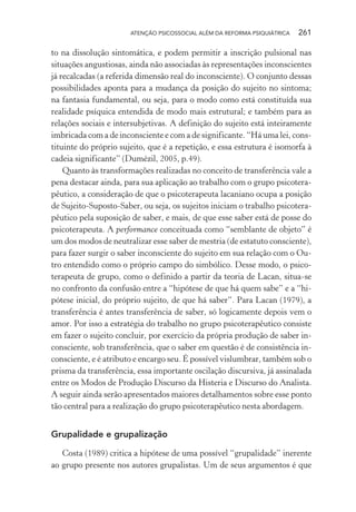 ATENÇÃO PSICOSSOCIAL ALÉM DA REFORMA PSIQUIÁTRICA 261
to na dissolução sintomática, e podem permitir a inscrição pulsional nas
situações angustiosas, ainda não associadas às representações inconscientes
já recalcadas (a referida dimensão real do inconsciente). O conjunto dessas
possibilidades aponta para a mudança da posição do sujeito no sintoma;
na fantasia fundamental, ou seja, para o modo como está constituída sua
realidade psíquica entendida de modo mais estrutural; e também para as
relações sociais e intersubjetivas. A definição do sujeito está inteiramente
imbricada com a de inconsciente e com a de significante. “Há uma lei, cons-
tituinte do próprio sujeito, que é a repetição, e essa estrutura é isomorfa à
cadeia significante” (Dumézil, 2005, p.49).
Quanto às transformações realizadas no conceito de transferência vale a
pena destacar ainda, para sua aplicação ao trabalho com o grupo psicotera-
pêutico, a consideração de que o psicoterapeuta lacaniano ocupa a posição
de Sujeito-Suposto-Saber, ou seja, os sujeitos iniciam o trabalho psicotera-
pêutico pela suposição de saber, e mais, de que esse saber está de posse do
psicoterapeuta. A performance conceituada como “semblante de objeto” é
um dos modos de neutralizar esse saber de mestria (de estatuto consciente),
para fazer surgir o saber inconsciente do sujeito em sua relação com o Ou-
tro entendido como o próprio campo do simbólico. Desse modo, o psico-
terapeuta de grupo, como o definido a partir da teoria de Lacan, situa-se
no confronto da confusão entre a “hipótese de que há quem sabe” e a “hi-
pótese inicial, do próprio sujeito, de que há saber”. Para Lacan (1979), a
transferência é antes transferência de saber, só logicamente depois vem o
amor. Por isso a estratégia do trabalho no grupo psicoterapêutico consiste
em fazer o sujeito concluir, por exercício da própria produção de saber in-
consciente, sob transferência, que o saber em questão é de consistência in-
consciente, e é atributo e encargo seu. É possível vislumbrar, também sob o
prisma da transferência, essa importante oscilação discursiva, já assinalada
entre os Modos de Produção Discurso da Histeria e Discurso do Analista.
A seguir ainda serão apresentados maiores detalhamentos sobre esse ponto
tão central para a realização do grupo psicoterapêutico nesta abordagem.
Grupalidade e grupalização
Costa (1989) critica a hipótese de uma possível “grupalidade” inerente
ao grupo presente nos autores grupalistas. Um de seus argumentos é que
Miolo_Atencao_psicossocial_(GRAFICA).indd 261 16/09/2013 16:24:55
 