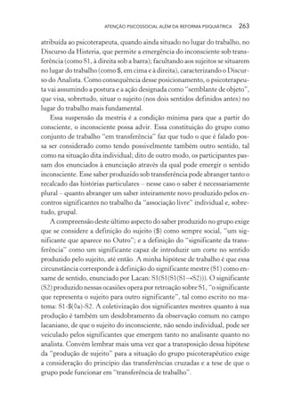 ATENÇÃO PSICOSSOCIAL ALÉM DA REFORMA PSIQUIÁTRICA 263
atribuída ao psicoterapeuta, quando ainda situado no lugar do trabalho, no
Discurso da Histeria, que permite a emergência do inconsciente sob trans-
ferência (como S1, à direita sob a barra); facultando aos sujeitos se situarem
no lugar do trabalho (como $, em cima e à direita), caracterizando o Discur-
so do Analista. Como consequência desse posicionamento, o psicoterapeu-
ta vai assumindo a postura e a ação designada como “semblante de objeto”,
que visa, sobretudo, situar o sujeito (nos dois sentidos definidos antes) no
lugar do trabalho mais fundamental.
Essa suspensão da mestria é a condição mínima para que a partir do
consciente, o inconsciente possa advir. Essa constituição do grupo como
conjunto de trabalho “em transferência” faz que tudo o que é falado pos-
sa ser considerado como tendo possivelmente também outro sentido, tal
como na situação dita individual; dito de outro modo, os participantes pas-
sam dos enunciados à enunciação através da qual pode emergir o sentido
inconsciente. Esse saber produzido sob transferência pode abranger tanto o
recalcado das histórias particulares – nesse caso o saber é necessariamente
plural – quanto abranger um saber inteiramente novo produzido pelos en-
contros significantes no trabalho da “associação livre” individual e, sobre-
tudo, grupal.
A compreensão deste último aspecto do saber produzido no grupo exige
que se considere a definição do sujeito ($) como sempre social, “um sig-
nificante que aparece no Outro”; e a definição do “significante da trans-
ferência” como um significante capaz de introduzir um corte no sentido
produzido pelo sujeito, até então. A minha hipótese de trabalho é que essa
circunstância corresponde à definição do significante mestre (S1) como en-
xame de sentido, enunciado por Lacan: S1(S1(S1(S1→S2))). O significante
(S2) produzido nessas ocasiões opera por retroação sobre S1, “o significante
que representa o sujeito para outro significante”, tal como escrito no ma-
tema: S1-$(◊a)-S2. A coletivização dos significantes mestres quanto à sua
produção é também um desdobramento da observação comum no campo
lacaniano, de que o sujeito do inconsciente, não sendo individual, pode ser
veiculado pelos significantes que emergem tanto no analisante quanto no
analista. Convém lembrar mais uma vez que a transposição dessa hipótese
da “produção de sujeito” para a situação do grupo psicoterapêutico exige
a consideração do princípio das transferências cruzadas e a tese de que o
grupo pode funcionar em “transferência de trabalho”.
Miolo_Atencao_psicossocial_(GRAFICA).indd 263 16/09/2013 16:24:55
 