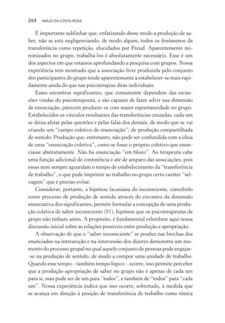 264 ABÍLIO DA COSTA-ROSA
É importante sublinhar que, enfatizando desse modo a produção de sa-
ber, não se está negligenciando, de modo algum, todos os fenômenos da
transferência como repetição, elucidados por Freud. Aparentemente mi-
nimizados no grupo, trabalhá-los é absolutamente necessário. Esse é um
dos aspectos em que estamos aprofundando a pesquisa com grupos. Nossa
experiência tem mostrado que a associação livre produzida pelo conjunto
dos participantes do grupo tende aparentemente a estabelecer-se mais rapi-
damente ainda do que nas psicoterapias ditas individuais.
Esses encontros significantes, que comumente dependem das escan-
sões vindas do psicoterapeuta, e são capazes de fazer advir sua dimensão
de enunciação, parecem produzir-se com maior espontaneidade no grupo.
Estabelecidos os vínculos resultantes das transferências cruzadas, cada um
se deixa afetar pelas questões e pelas falas dos demais, de modo que se vai
criando um “campo coletivo de enunciação”; de produção compartilhada
de sentido. Produção que, entretanto, não pode ser confundida com a ideia
de uma “enunciação coletiva”, como se fosse o próprio coletivo que enun-
ciasse abstratamente. Não há enunciação “em bloco”. Ao terapeuta cabe
uma função adicional de continência e até de amparo das associações, pois
essas nem sempre aguardam o tempo de estabelecimento da “transferência
de trabalho”, o que pode imprimir ao trabalho no grupo certo caráter “sel-
vagem” que é preciso evitar.
Considerar, portanto, a hipótese lacaniana do inconsciente, concebido
como processo de produção de sentido através do encontro da dimensão
enunciativa dos significantes, permite formular a concepção de uma produ-
ção coletiva de saber inconsciente (S1), hipótese que os psicoterapeutas de
grupo não tinham antes. A propósito, é fundamental relembrar aqui nossa
discussão inicial sobre as relações possíveis entre produção e apropriação.
A observação de que o “saber inconsciente” se produz nas brechas dos
enunciados na intersecção e na intercessão dos dizeres demonstra um mo-
mento do processo grupal no qual aquele conjunto de pessoas pode engajar-
-se na produção de sentido, de modo a compor uma unidade de trabalho.
Quando esse tempo – também tempo lógico – ocorre, isso permite perceber
que a produção-apropriação de saber no grupo não é apenas de cada um
para si, mas pode ser de um para “todos”, e também de “todos” para “cada
um”. Nossa experiência indica que isso ocorre, sobretudo, à medida que
se avança em direção à posição de transferência de trabalho como tônica
Miolo_Atencao_psicossocial_(GRAFICA).indd 264 16/09/2013 16:24:55
 