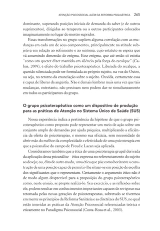 ATENÇÃO PSICOSSOCIAL ALÉM DA REFORMA PSIQUIÁTRICA 265
dominante, superando posições iniciais de demanda do saber (e de outros
suprimentos), dirigidas ao terapeuta ou a outros participantes colocados
imaginariamente no lugar do mestre supridor.
Essas transformações no grupo supõem alguma correlação com as mu-
danças em cada um de seus componentes, principalmente na atitude sub-
jetiva em relação ao sofrimento e ao sintoma, cujo estatuto se espera que
vá assumindo dimensão de enigma. Esse enigma, que até então só existia
“como um querer dizer mantido em silêncio pela força do recalque” (Ca-
bas, 2009), é efeito do trabalho psicoterapêutico. Liberada do recalque, a
questão silenciada pode ser formulada ao próprio sujeito, na voz do Outro,
ou seja, no retorno da enunciação sobre o sujeito. Ouvida, certamente essa
é capaz de liberar da angústia. Não é demais lembrar mais uma vez que tais
mudanças, entretanto, não precisam nem podem dar-se simultaneamente
em todos os participantes do grupo.
O grupo psicoterapêutico como um dispositivo de produção
para as práticas de Atenção no Sistema Único de Saúde (SUS)
Nossa experiência indica a pertinência da hipótese de que o grupo psi-
coterapêutico como proposto pode representar um meio de ação sobre um
conjunto amplo de demandas por ajuda psíquica, multiplicando a eficiên-
cia da oferta de psicoterapias, e mesmo sua eficácia, sem necessidade de
abrir mão do melhor da complexidade e efetividade de uma psicoterapia em
que a psicanálise do campo de Freud e Lacan seja aplicada.
Consideramos também que a ética de uma psicoterapia grupal derivada
da aplicação dessa psicanálise – ética expressa no referenciamento do sujeito
ao desejo; ou, dito de outro modo, uma ética que põe como horizonte a cons-
trução de uma posição capaz de permitir-lhe situar-se em posição de escolha
dos significantes que o representam. Certamente o argumento ético não é
de modo algum desprezível para a proposição do grupo psicoterapêutico
como, neste ensaio, se propõe realizá-lo. Seu exercício, e as reflexões sobre
ele, podem resultar em conhecimentos importantes capazes de revigorar sua
retomada pelas novas gerações de psicoterapeutas, sobretudo se tivermos
em mente os princípios da Reforma Sanitária e as diretrizes do SUS, no qual
estão inseridas as práticas da Atenção Psicossocial referenciadas teórica e
eticamente no Paradigma Psicossocial (Costa-Rosa et al., 2003).
Miolo_Atencao_psicossocial_(GRAFICA).indd 265 16/09/2013 16:24:55
 